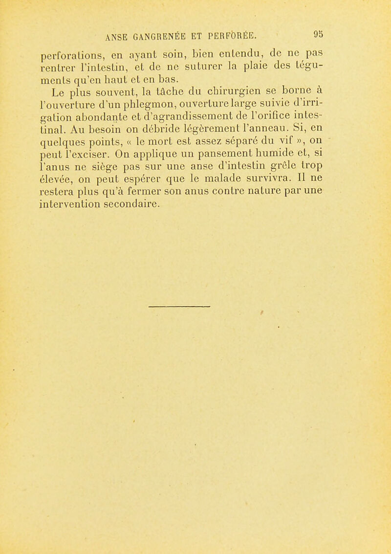 perforalions, en ayant soin, bien entendu, de ne pas rentrer FinLesLin, et de ne suturer la plaie des tégu- ments qu'en haut et en bas. Le plus souvent, la tâche du chirurgien se borne à l'ouverture d'un phlegmon, ouvertui^e large suivie d'irri- gation abondante et d'agrandissement de l'orifice intes- tinal. Au besoin on débride légèrement l'anneau. Si, en quelques points, « le mort est assez séparé du vif », on peut l'exciser. On applique un pansement humide et, si l'anus ne siège pas sur une anse d'intestin grêle trop élevée, on peut espérer que le malade sui-vivra. Il ne restera plus qu'à fermer son anus contre nature par une intervention secondaire.