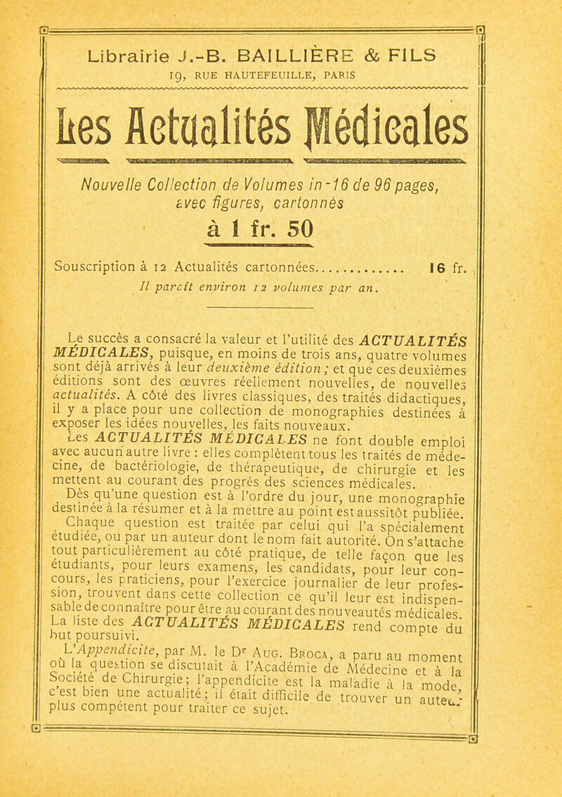 Librairie J.-B. BAILLIERE & FILS 19, RUE HAUTEFEUILLE, PARIS ^1 kes fletaalités lédieales Nouvelle Collection de Volumes in-16 de 96 pages, avec figures, cartonnés à 1 fr. 50 Souscription à 12 Actualités cartonnées 16 fr. // parcît environ 12 volumes par an. Le succès a consacré la valeur et l'utilité des ACTUALITÉS MEDICALES, puisque, en moins de trois ans, quatre volumes sont déjà arrivés à leur deuxième édition ; et que ces deuxièmes éditions sont des œuvres réellement nouvelles, de nouvelles actualités. A côté des livres classiques, des traités didactiques, il y a place pour une collection de monographies destinées à exposer les idées nouvelles, les faits nouveaux. Les ACTUALITÉS MÉDICALES ne font double emploi avec aucun autre livre : elles complètent tous les traités de méde- cine, de bactériologie, de thérapeutique, de chirurgie et les mettent au courant des progrès des sciences médicales. Dès qu'une question est à l'ordre du jour, une monographie destinée à la résumer et à la mettre au point est aussitôt publiée _ Chaque question est traitée par celui qui l'a spécialement étudiée, ou par un auteur dont le nom fait autorité. On s'attache tout particulièrement au côté pratique, de telle façon que les étudiants, pour leurs examens, les candidats, pour leur con- cours, les praticiens, pour l'exercice journalier de leur profes- sion, trouvent dans cette collection ce qu'il leur est indispen- sable de connaître pour être au courant des nouveautés médicales. La hstedes ACTUALITES MEDICALES rend compte du but poursuivi. ^ L'Appendicite, par M. le AuG. Broca, a paru au moment ou la Question se discu.ait à l'Académie de Médecine et à la Société de Chirurgie; l'appendicite est la maladie à la mode cest bien une actualité; il était difficile de trouver un auteu plus compétent pour traiter ce sujet. '«'■eu.
