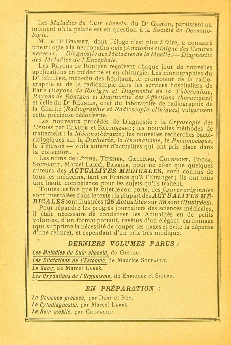 Les Maladies du Cuir chevelu, du D' Gastou, paraissent au moment où la pelade est en question à la Société de Dermato- logie. . M. le D-- Grasset, dont l'éloge n'est plus à faire, a consacré une trilogie à la n&\ivo^d,\ho\og\Q{Anatomie clinique des Centres nerveux. — Diagnostic des Maladies de la Moelle. — Diagnostic des Maladies de l'Encéphale. Les Rayons de Rôntgen reçoivent chaque jour de nouvelles applications en médecine et en chirurgie. Les monographies du D' BÉCLÈRE, médecin des hôpitaux, le promoteur de la radio- graphie et de la radioscopie dans les services hospitaliers de Paris {Rayons de Rôntgen et Diagnostic de la Tuberculose, Rayons de Rôiitgen et Diagnostic des Affections thoraciques) et celle du D Régnier, chef du laboratoire de radiographie de la Charité {Radiographie et Radioscopie cliniques) vulgarisent cette précieuse découverte. Les nouveaux procédés de Diagnostic : la Cryoscopie des Urines par Claude et Balthazard; les nouvelles méthodes de traiternent : la Mécanothérapie; les nouvelles recherches bacté- riologiques sur la Diphtérie, le Rhumatisme, le Pneumocoque, le Tétanos — voilà autant d'actualités qui ont pris place dans la colleC|tion. v Les noms de lépine, Teissier, Ga-lliard, Courmont, Broca, SouPAULT, Marcel Labbé, Barbier, pour ne citer que quelques auteurs des ACTUALITES MEDICALES, sont connus de tous les médecins, tant en France qu'à l'Etranger; ils ont tous une haute cornpétence pour les sujets qu'ils traitent. Toutes les fois que le sujet le corn porte, des figures originales sont intercalées dans le texte ; la plupart des .ACri/ALirjEJS MÉ- DICAL£Ssont illustrées {25 Actualités sm 38 sont illustrées). Pour répandre les progrès journaliers des sciences médicales, il était nécessaire de condenser les Actualités en de petits volumes, d'un format portatif, revêtus d'un élégant cartonnage (qui supprime la nécessité de couper les pages et évite la dépense d'une reliure), et cependant d'un prix très modique. DERNIERS VOLUMES PARUS : Les Maladies du Cuir cheoelu, de Gastou. Les Dilatations de l'Estomac, de Maurice Soupault. Le Sang, de Marcel Labbé. Les Oxydations de l'Organisme, de Enriquez et Sicard. EN PRÉPARATION : La Démence précoce, par Deny et Roy. Le Cytodiagnostic, par Marcel Labbé. Le Rein mobile, par Chevalier.