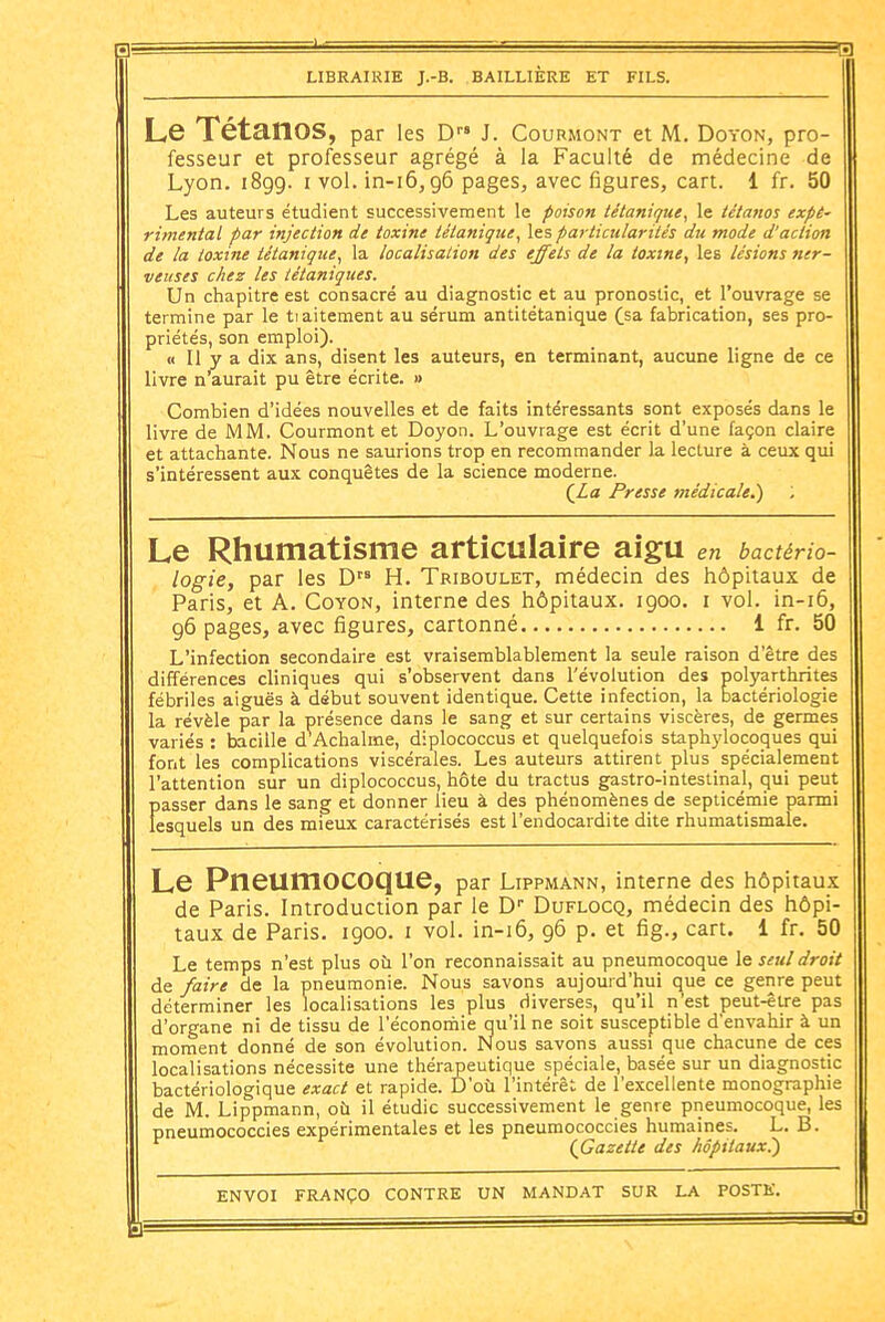 I u LIBRAIRIE J.-B. BAILLIÈRE ET FILS. Le Tétanos, par les D J. Courmont et M. Doyon, pro- fesseur et professeur agrégé à la Faculté de médecine de Lyon. 1899. I vol. in-i6,96 pages, avec figures, cart. 1 fr. 50 Les auteurs étudient successivement le poison tétanique, le tétanos expê' rimental par injection de toxine tétanique, les particularités du mode d'action de la toxine tétanique, la localisation des effets de la toxine, les lésions ner- veuses chez les tétaniques. Un chapitre est consacré au diagnostic et au pronostic, et l'ouvrage se termine par le tiaitement au sérum antitétanique Csa fabrication, ses pro- priétés, son emploi). « Il y a dix ans, disent les auteurs, en terminant, aucune ligne de ce livre n'aurait pu être écrite. » Combien d'idées nouvelles et de faits intéressants sont exposés dans le livre de MM, Courmont et Doyon. L'ouvrage est écrit d'une façon claire et attachante. Nous ne saurions trop en recommander la lecture à ceux qui s'intéressent aux conquêtes de la science moderne. (Za Presse médicale.') ; Le Rhumatisme articulaire aigu en bactério- logie, par les D H. Tbiboulet, médecin des hôpitaux de Paris, et A. Coyon, interne des hôpitaux. 1900. i vol. in-i6, 96 pages, avec figures, cartonné 1 fr. 50 L'infection secondaire est vraisemblablement la seule raison d'être des différences cliniques qui s'observent dans l'évolution des polyarthrites fébriles aiguës à début souvent identique. Cette infection, la bactériologie la révèle par la présence dans le sang et sur certains viscères, de germes variés : bacille d Achalme, diplococcus et quelquefois staphylocoques qui font les complications viscérales. Les auteurs attirent plus spécialement l'attention sur un diplococcus, hôte du tractus gastro-intestinal, qui peut passer dans le sang et donner lieu à des phénomènes de septicémie parmi lesquels un des mieux caractérisés est l'endocardite dite rhumatismale. Le Pneumocoque, par Lippmann, interne des hôpitaux de Paris. Introduction par le D Duflocq, médecin des hôpi- taux de Paris. 1900. i vol. in-i6, 96 p. et fig., cart. 1 fr. 50 Le temps n'est plus où l'on reconnaissait au pneumocoque le seul droit de faire de la pneumonie. Nous savons aujourd'hui que ce genre peut déterminer les localisations les plus diverses, qu'il n'est peut-être pas d'organe ni de tissu de l'éconornie qu'il ne soit susceptible d'envahir à un moment donné de son évolution. Nous savons aussi que chacune de ces localisations nécessite une thérapeutique spéciale, basée sur un diagnostic bactériologique exact et rapide. D'où l'intérêt de l'excellente monographie de M. Lippmann, oti il étudie successivement le genre pneumocoque, les pneumococcies expérimentales et les pneumococcies humaines. L. B. (^Gazette des hôpitaux^ ENVOI FRANÇO CONTRE UN MANDAT SUR LA POSTK. n