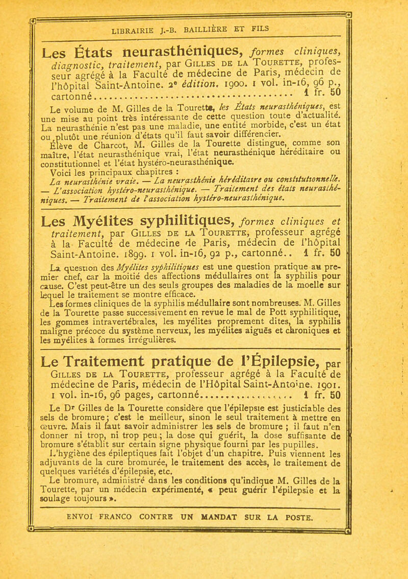 Les États neurasthéniques, formes cliniques, diagnostic, traitement, par Gilles de la Tourette, profes- seur agrégé à la Faculté de médecine de Pans, médecin de l'hôpital Saint-Antoine, a édition. 1900. i vol. in-i6, 96 p., cartonné * ^0 Le volume de M. Gilles de la Tourettt, les États neurasthéniques, tsi. une mise au point très intéressante de cette question toute d actualité. La neurasthénie n'est pas une maladie, une entité morbide, c est un état ou plutôt une réunion d'états qu'il faut savoir différencier. Élève de Charcot, M. Gilles de la Tourette distingue,^ comme son maître, l'état neurasthénique vrai, l'état neurasthénique héréditaire ou constitutionnel et l'état hystéro-neurasthénique. Voici les principaux chapitres : La neurasthénie vraie. — La neurasthénie héréditaire ou constitutionnelle. — L'association hystéro-neurasthénique. — Traitement des étais neurasthé- niques. — Traitement de l'association hystéro-neurasthénique. Les Myélites syphilitiques, formes cliniques et traitement, par Gilles de la Tourette, professeur agrégé à la Faculté de médecine de Paris, médecin de l'hôpital Saint-Antoine. 1899. i vol. in-i6, 92 p., cartonné.. 1 fr. 50 Lx question des Myélites syphilitiques est une question pratique au pre- mier cûef, car la moitié des affections médullaires ont la syphilis pour cause. C'est peut-être un des seuls groupes des maladies de la moelle sur Lequel le traitement se montre efficace. Les formes cliniques de la syphilis médullaire sont nombreuses. M. Gilles de la Tourette passe successivement en revue le mal de Pott syphilitique, les gommes intravertébrales, les myélites proprement dites, la syphilis maligne précoce du système nerveux, les myélites aiguës et chroniques et les myélites à formes irrégulières. Le Traitement pratique de TÉpilepsie, par Gilles de la Tourette, professeur agrégé à la Faculté de médecine de Paris, médecin de l'Hôpital Saint-Anîo'ne. 1901. I vol. in-i6, 96 pages, cartonné 1 fr. 50 Le D' Gilles de la Tourette considère que l'épilepsie est justiciable des sels de bromure : c'est le meilleur, sinon le seul traitement à mettre en œuvre. Mais il faut savoir administrer les sels de bromure ; il faut n'en donner ni trop, ni trop peu ; la dose qui guérit, la dose suffisante de bromure s'établit sur certain siçne physique fourni par les pupilles. I.'hygiène des épileptiques fait l'objet d'un chapitre. Puis viennent les adjuvants de la cure i3romurée, le traitement des accès, le traitement de quelques variétés d'épilepsie, etc. Le bromure, administré dans les conditions qu'indique M. Gilles de la Tourette, par un médecin expérimenté, « peut guénr l'épilepsie et la soulage toujours ».