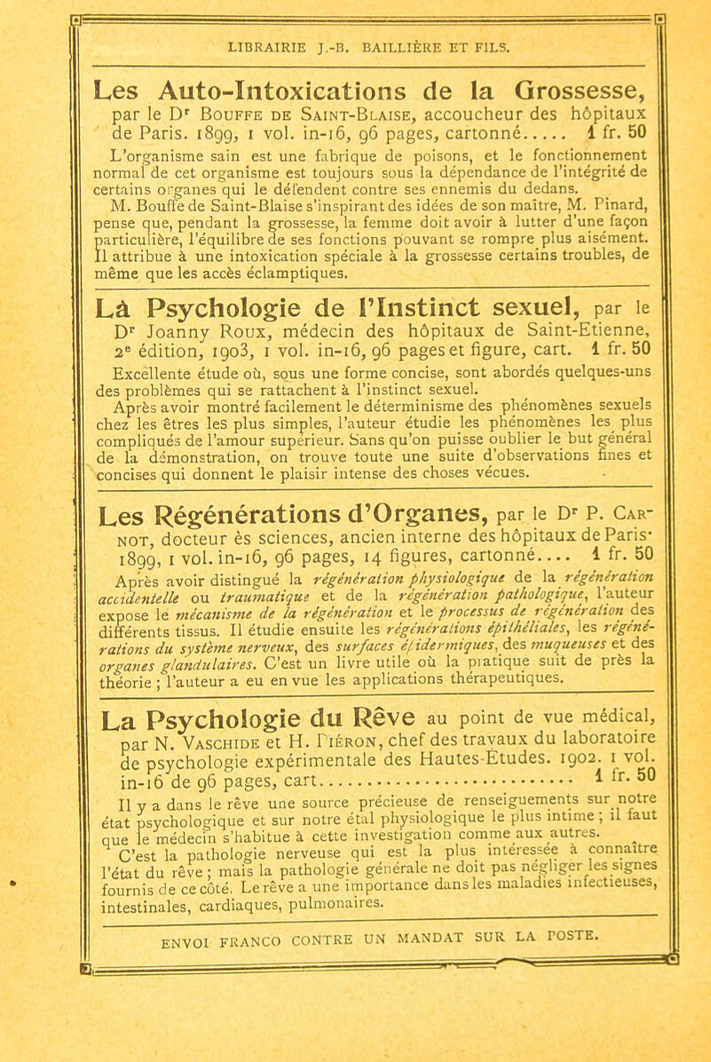 Les Auto-Intoxications de la Grossesse, par le D' Bouffe de Saint-Blaise, accoucheur des hôpitaux de Paris. iSgg, i vol. in-i6, 96 pages, cartonné 1 fr. 50 L'organisme sain est une fabrique de poisons, et le fonctionnement normal de cet organisme est toujours sous la dépendance de l'intégrité de certains organes qui le dél'endent contre ses ennemis du dedans. M. Bouffe de Saint-Biaise s'inspirant des idées de son maître, M. Pinard, pense que, pendant la grossesse, la femme doit avoir à lutter d'une façon Particulière, l'équilibre de ses fonctions pouvant se rompre plus aisément. 1 attribue à une intoxication spéciale à la grossesse certains troubles, de même que les accès éclamptiques. Là Psychologie de l'Instinct sexuel, par le D' Joanny Roux, médecin des hôpitaux de Saint-Etienne, 2« édition, igoS, i vol. in-i6, g6 pages et figure, cart. 1 fr. 50 Excellente étude où, sous une forme concise, sont abordés quelques-uns des problèmes qui se rattachent à l'instinct sexuel. Après avoir montré facilement le déterminisme des phénomènes sexuels chez les êtres les plus simples, l'auteur étudie les phénomènes les_ plus compliqués de l'amour supérieur. Sans qu'on puisse oublier le but général de la démonstration, on trouve toute une suite d'observations fines et concises qui donnent le plaisir intense des choses vécues. Les Régénérations d'Organes, par le D' p. Car- NOT, docteur ès sciences, ancien interne des hôpitaux de Paris- iSgg, I vol. in-i6, g6 pages, 14 figures, cartonné 1 fr. 50 Après avoir distingué la régénéralion physiologique de régénéralion acctdenielle ou tramnatique et de la régénération pathologique, l'auteur expose le mécanisme de la régénération et le processus de régénération des différents tissus. Il étudie ensuite les régénérations épithéliales, les régéné- rations du système nerveux, des sur/aces éfidermigues, des muqueuses et des organes glandulaires. C'est un livre utile où la piatique suit de près la théorie ; l'auteur a eu en vue les applications thérapeutiques. La Psychologie du Rêve au point de vue médical, par N, Vaschide et H. Tiéron, chef des travaux du laboratoire de psychologie expérimentale des Hautes-Études. 1902. i vol. in-16 de 96 pages, cart 1 fr. 50 Il y a dans le rêve une source précieuse de renseiguements sur notre état psychologique et sur notre étal physiologique le plus mtime ; il faut que le médecin s'habitue à cette investigation comme aux autres. C'est la pathologie nerveuse qui est la plus intéressée a conriaitre l'état du rêve ; mais la pathologie générale ne doit pas négliger les signes fournis de ce côté. Le rêve a une importance dans les maladies infectieuses, intestinales, cardiaques, pulmonaires.