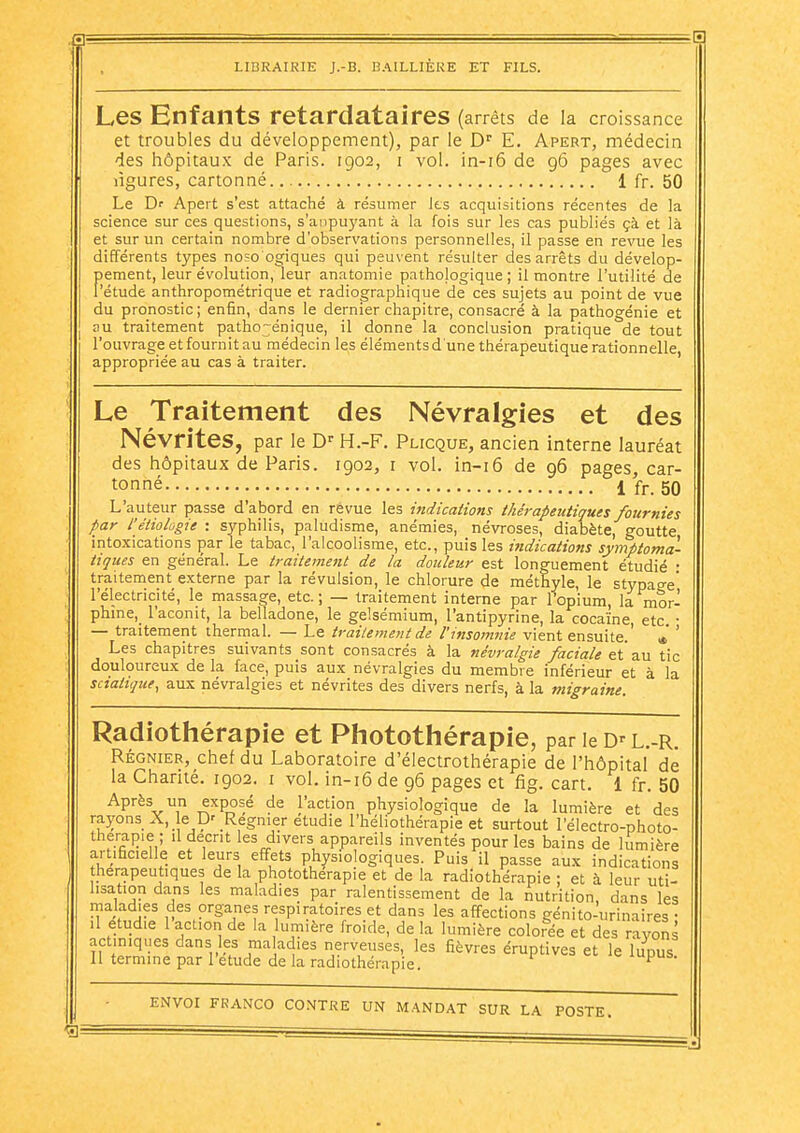 g: — LIBRAIRIE J.-B. BAILLIÈRE ET FILS. Les Enfants retardatai reS (arrêts de la croissance et troubles du développement), par le D^ E. Apert, médecin des hôpitaux de Paris. 1902, i vol. in-i6 de 96 pages avec ligures, cartonné 1 fr. 50 Le Dr Apert s'est attaché à résumer les acquisitions récentes de la science sur ces questions, s'anpuyant à la fois sur les cas publiés çà et là et sur un certain nombre d'observations personnelles, il passe en revue les différents types noso'ogiques qui peuvent résulter des arrêts du dévelop- pement, leur évolution, leur anatomie pathologique; il montre l'utilité de l'étude anthropométrique et radiographique de ces sujets au point de vue du pronostic; enfin, dans le dernier chapitre, consacré à la pathogénie et BU traitement patho^énique, il donne la conclusion pratique de tout l'ouvrage et fournit au médecin les élémentsd une thérapeutique rationnelle appropriée au cas à traiter. Le Traitement des Névralgies et des Névrites, par le D' H.-F. Plicque, ancien interne lauréat des hôpitaux de Paris. 1902, i vol, in-i6 de 96 pages, car- tonné 1 fr. 50 L'auteur passe d'alDord en revue les mdications thérapeutiques fournies par l'étiolûgie : syphilis, paludisme, anémies, névroses, diabète, goutte intoxications par le tabac, l'alcoolisme, etc., puis les indications symptoma- tiques en général. Le traitement de la douleur est longuement étudié : traitement externe par la révulsion, le chlorure de méthyle, le stypao-e' l'électricité, le massage, etc.; — traitement interne par l'opium, la mor- phine,_ l'aconit, la belladone, le gelsémium, l'antipyrine, la cocaïne, etc. ■ — traitement thermal. — Le traitement de l'insomnie vient ensuite.' * ' Les chapitres suivants sont consacrés à la névralgie faciale et'au tic douloureux de la face, puis aux névralgies du membre inférieur et à la sctatique, aux névralgies et névrites des divers nerfs, à la migraine. Radiothérapie et Photothérapie, parieD^L.-R. RÉGNIER, chef du Laboratoire d'électrothérapie de l'hôpital de la Chanté. 1902. i vol. in-i6 de 96 pages et fig. cart. 1 fr. 50 Après un exposé de l'action physiologique de la lumière et des ra37onsX, le p' Régnier étudie l'héliothérapie et surtout l'électro-photo- therapie ; il décrit les divers appareils inventés pour les bains de lumière artificielle et leurs effets physiologiques. Puis il passe aux indications thérapeutiques de la phototherapie et de la radiothérapie ; et à leur uti- lisation dans les maladies par ralentissement de la nutrition, dans les maladies des organes respiratoires et dans les affections génito-urinaires • .1 étudie 1 action de la umière froide, de la lumière colorée et des rayons actiniques dans les maladies nerveuses, les fièvres éruptives et le lupus Il termine par l'étude de la radiothérapie. ^