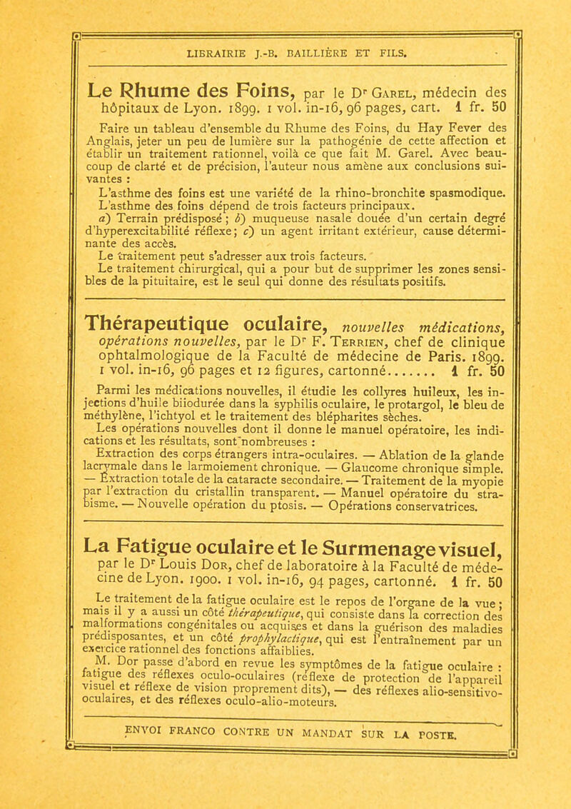 Le Rhume des Foins, par le D-- Garel, médecin des hôpitaux de Lyon, 1899. i vol. in-i6,96 pages, cart. 1 fr. 50 Faire un tableau d'ensemble du Rhume des Foins, du Hay Fever des Anglais, jeter un peu de lumière sur la pathogénie de cette affection et établir un traitement rationnel, voilà ce que fait M. Garel. Avec beau- coup de clarté et de précision, l'auteur nous amène aux conclusions sui- vantes : L'asthme des foins est une variété de la rhino-bronchite spasmodique. L'asthme des foins dépend de trois facteurs principaux. a) Terrain prédisposé ; b) muqueuse nasale douée d'un certain degré d'hj'perexcitabilité réflexe; c) un agent irritant extérieur, cause détermi- nante des accès. Le traitement peut s'adresser aux trois facteurs. Le traitement chirurgical, qui a pour but de supprimer les zones sensi- bles de la pituitaire, est le seul qui donne des résultats positifs. Thérapeutique oculaire, nouvelles médications, opérations nouvelles, par le D F. Terrien, chef de clinique ophtalmologique de la Faculté de médecine de Paris. 1899. I vol. in-i6, 96 pages et 12 figures, cartonné 1 fr. 50 Parmi les médications nouvelles, il étudie les collyres huileux, les in- jections d'huile biiodurée dans la syphilis oculaire, le protargol, le bleu de méthylène, l'ichtyol et le traitement des blépharites sèches. Les opérations nouvelles dont il donne le manuel opératoire, les indi- cations et les résultats, sonfn ombreuses : Extraction des corps étrangers intra-oculaires. — Ablation de la glande lacHTiiale dans le larmoiement chronique. — Glaucome chronique simple. — Extraction totale de la cataracte secondaire. — Traitement de la myopie par l'extraction du cristallin transparent. — Manuel opératoire du stra- bisme. — Nouvelle opération du ptosis. — Opérations conservatrices. La Fatigue oculaire et le Surmenage visuel, par le D' Louis Dor, chef de laboratoire à la Faculté de méde- cine de Lyon. 1900. i vol. in-i6, 94 pages, cartonné. 1 fr. 50 Le traitement de la fatigue oculaire est le repos de l'organe de la vue • mais il y a aussi un côté thérapeutique, q^và consiste dans Ta correction des malformations congénitales ou acquises et dans la guérison des maladies prédisposantes, et un côté prophylactique, qui est fentraînement par un exeicice rationnel des fonctions affaiblies. M. Dor passe d'abord en revue les symptômes de la fatigue oculaire • fatigue des réflexes oculo-oculaires (re'flexe de protection de l'appareil visuel et réflexe de vision proprement dits), — des réflexes alio-sensitivo- oculaires, et des réflexes oculo-alio-moteurs.