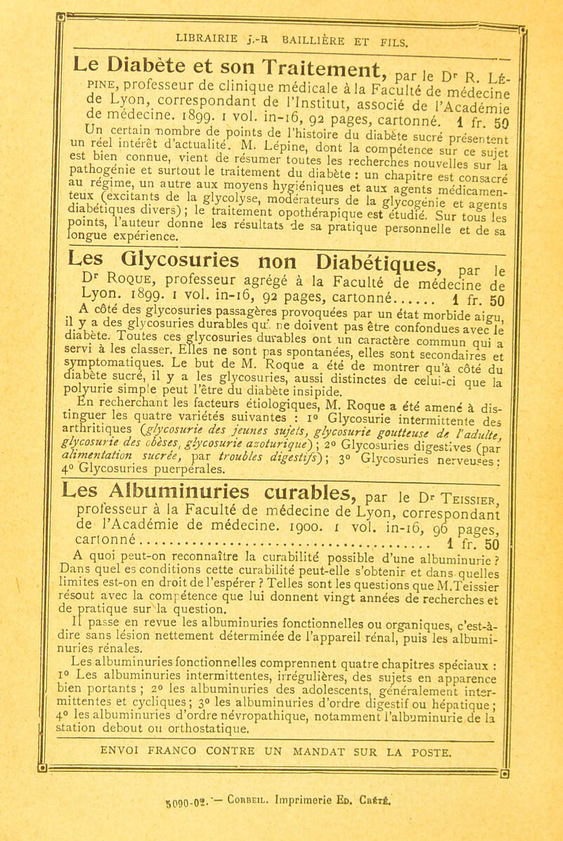 Le Diabète et son Traitement, par le r lé FINE, professeur de clinique médicale à la Faculté de médecine de Lyon, correspondant de l'Institut, associé de l'Académe de medecme. 1899. i voL m-i6, 92 pages, cartonné. 1 fr 50 Un certairniombre de points de l'histoire du diabète sucré nrésent-nt un réel intérêt d'actualité. M. Lépine, dont la compétence surce uie est bien connue, vient de résumer toutes les rechercîies nouvelles sur^la pathogenie et surtout le traitement du diabète : un chapitre est consac é au régime, un autre aux moyens hygiéniques et aux agents médicamen teux (excitants de la glycolyse, modérateurs de la glyfogénie et aents diabétiques divers); le traitement opothérapique est étudfé. Sur tou^s les FonP exptTence?' '''''''''' P^^^''^^^ P^'-^^^ de sa Les Glycosuries non Diabétiques, Roque, professeur agrégé à la Faculté de médecine de Lyon. 1899. i vol. in-i6, 92 pages, cartonné 1 fr 50 A côté des glycosuries passagères provoquées par un état morbide aieu ''.y glycosuries durables qu:. re doivent pas être confondues avec lè diabète. Toutes ces glycosuries durables ont un caractère commun oui a servi a les classer Elles ne sont pas spontanées, elles sont secondaires et symptomatiques. Le but de M. Roque a été de montrer qu'à côté du diabète sucre, il y a les glycosuries, aussi distinctes de celui-ci aue la polyurie simple peut l'être du diabète insipide. _ En recherchant les facteurs étiologiques, M. Roque a été amené à dis- tinguer les quatre variétés suivantes : lo Glycosurie intermittente des arthritiques Q/ycosurte des jeunes sujets, glycosurie goutteuse de l'adulte glycosurie des cbeses, glycosurie azoturiqiie^ ; 2 Glycosuries digestives Toar ahrnentation sucrée, par troubles digestifs) ; 30 Glycosuries nerveu=es • 4° Glycosuries puerpérales ' Les Albuminuries curables, par le Dr teissier professeur à la Faculté de médecine de Lyon, correspondant de l'Académie de médecine. 1900. i vol. in-i6, 96 pages cartonné 1 frf 50 A quoi peut-on reconnaître la curabilité possible d'une albuminurie ? Dans quel es conditions cette curabilité peut-elle s'obtenir et dans quelles limites est-on en droit de l'espérer ? Telles sont les questions que M.Teissier résout avec la compétence que lui donnent vingt années de recherches et de pratique sur la question. Il passe en revue les albuminuries fonctionnelles ou organiques c'est-à- dire sans lésion nettement déterminée de l'appareil rénal, puis les'albumi- nuries rénales. Les albuminuries fonctionnelles comprennent quatre chapitres spéciaux : 1° Les albuminuries intermittentes, irrégulières, des sujets en apparence bien portants ; 20 les albuminuries des adolescents, généralement inter- mittentes et cycliques; 30 les albuminuries d'ordre digestif ou hépatique; 40 les albuminuries d'ordre névropathique, notamment l'albuminurie de la station debout ou orthostatique. ENVOI FRANCO CONTRE UN MANDAT SUR LA POSTE. jQgQ.O.'—CoBBEiL. Imprimorie Ed. Cbété.