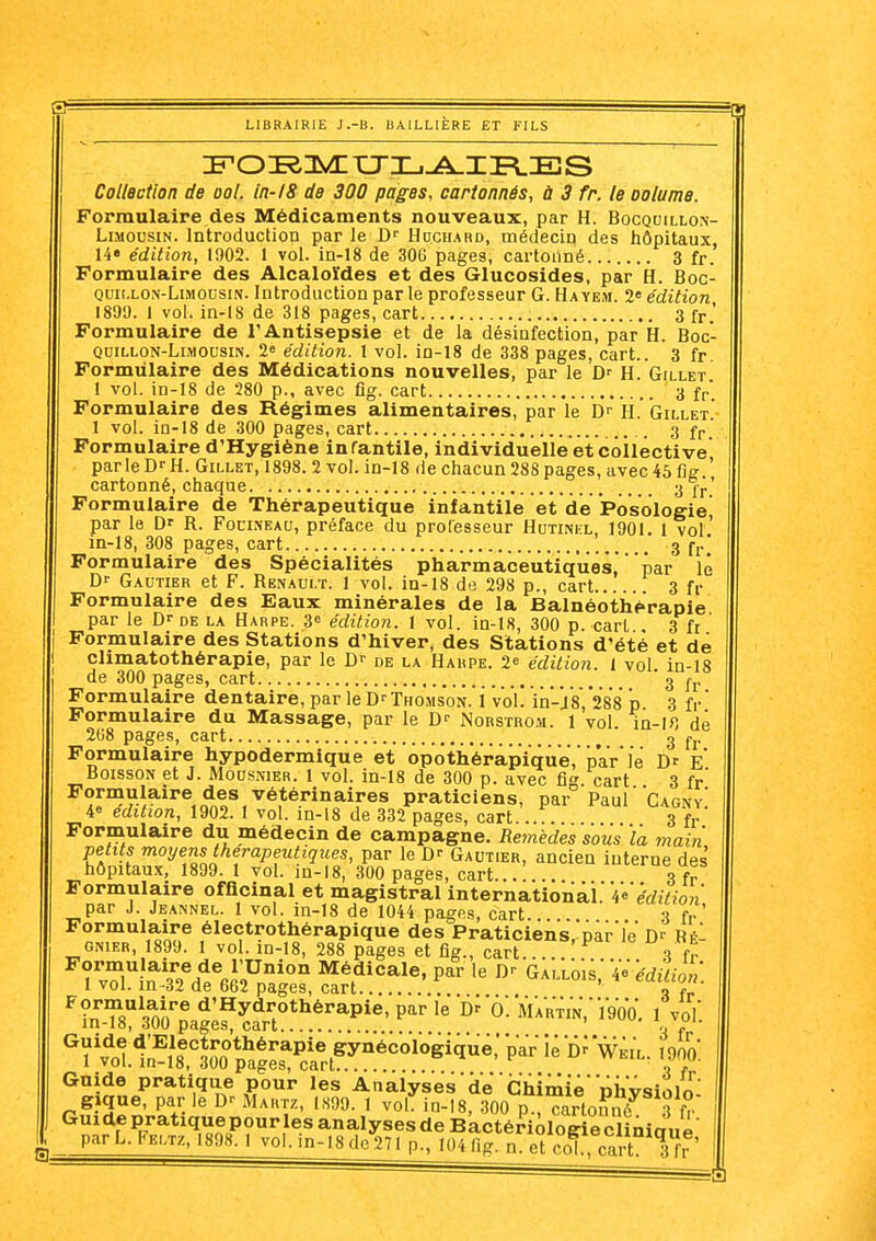 Collection de ool. In-/8 de 300 pages, cartonnés, à 3 fr. le oolume. Formulaire des Médicaments nouveaux, par H. Bocquillo\ Limousin. Introduction par le D Hdch.ard, médecin des hôpitaux 14» édition, 1902. 1 vol. in-18 de 306 pages, cartonné 3 fr' Formulaire des Alcaloïdes et des Glucosides, par H. Boc- Quit.LON-LiMOUsiN. lutroductiou par le professeur G. Ha yem. 2« édition 1899. 1 vol. in-18 de 318 pages, cart 3 fr.' Formulaire de l'Antisepsie et de la désinfection, par H. Boc- quillon-Llmousin. 2e édition. 1 vol. in-18 de 338 pages, cart.. 3 fr. Formulaire des Médications nouvelles, par le H. Gillet! 1 vol. in-18 de 280 p., avec fig. cart 3 fp' Formulaire des Régimes alimentaires, par le D- H.' Gillet. 1 vol. in-18 de 300 pages, cart 3 fP Formulaire d'Hygiène infantile, individuelle et coiléctive parle D-- H. Gillet, 1898. 2 vol. in-18 de chacun 288 pages, avec 45 fig.' cartonné, chaque 3 1,..' Formulaire de Thérapeutique infantile et de Posologie par le D' R. Focineau, préface du prolesseur Hutinel, 1901. 1 vol ' in-18, 308 pages, cart 3 fr' Formulaire des Spécialités pharmaceutiques, par lé Df Gautier et F. Renault. 1 vol. in-18 de 298 p., cart 3 fr Formulaire des Eaux minérales de la Balnéothérapie par le de la Harpe. 3» édition. 1 vol. in-18, 300 p. cart . 3 fr ' Formulaire des Stations d'hiver, des Stations d'été et dé chmatothérapie, par le Dr de la Harpe. 2^ édition. 1 vol in-18 de 300 pages, cart 3 ^.^ Formulaire dentaire, par le DrTHOJisoN. i vol. in-j8,'288 p 3 fr Formulaire du Massage, par le D-' Norstrch. 1 vol. in-I>5 dé 268 pages, cart 3 Formulaire hypodermique et opothérapique, isar le Df E Boisson et J. Mousnier. 1 vol. in-18 de 300 p. avec fig. cart 3 fr' Fornaulaire des vétérinaires praticiens, par Paul Cagny' i édition, 1902. 1 vol. in-18 de 332 pages, cart . 3 fr Formulaire du médecin de campagne. Remèdes sous ïa main petits moyens thérapeutiques, par le Gautier, ancien interne des hôpitaux, 1899. 1 vol. in-18, 300 pages, cart...!.., 3fr Formulaire officinal et magistral international.'Ve'é'rfîYfo» par J. Jeannel. 1 vol. in-18 de 1044 pages, cart. fr' in ^9 ftftO r.orrl ■^'^'^««.ic, pu.! IB JJ' UALLOIS, 4» édition. ■ in-3i de 662 pages, cart o '?nT8X'agI?^?rr**^'^P^^'P'^^'^ o! mVrtinV 1900. 1 voL ^yv^otistSop^aS^^^^^ Gnide pratique pour les Analyses de Chimie physiolo- gique, par le Martz, IS99. 1 vol in-18, 300 p.,7artonô 3 f?' Gui de pratique pour les analyses de BactéHÔlog e cliniaué ' parL. Feltz, 1898.1 vol. in-18de27l p., 104fig. n. et coT. cart 1 fr