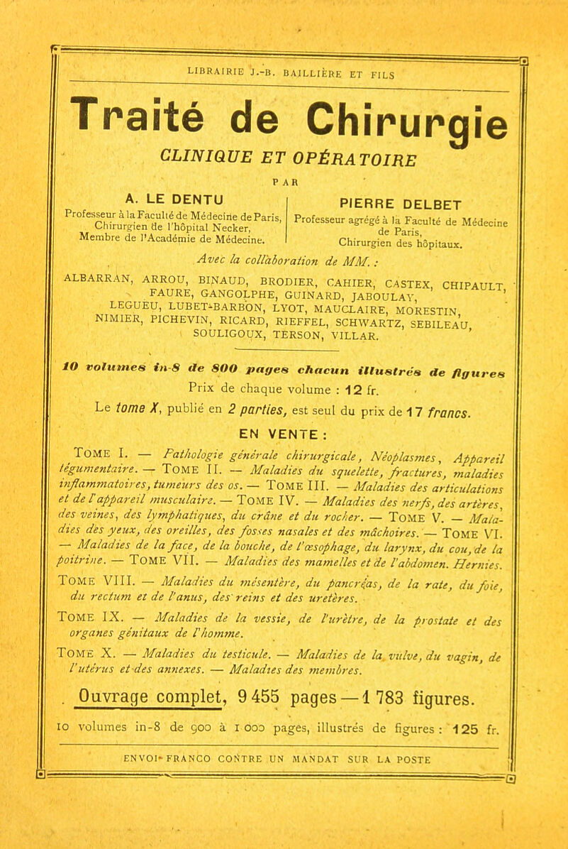 Traité de Chirurgie CLINIQUE ET OPÉRATOIRE PAR PIERRE DELBET A. LE DENTU Professeur à la Facullé de Médecine de Paris, Chirurgien de l'hôpital Necker, Membre de l'Académie de Médecine. Professeur agrégé à la Faculté de Médecine de Paris, Chirurgien des hôpitaux. Avec la coUaboration de MM. : ALBARRAN, ARROU, BINfAUD, BRODIER, CAHIER, CASTEX, CHIPAULT FAURE, GANGOLPHE, GUINARD, JABOULAV ' LEGUEU, LUBET^BARBON, LYOT, MAUCLAIRE, MORESTIN NIMIER, PICHEVIN, RICARD, RIEFFEL, SCHWARTZ, SEBILEAU SOULIGOUX, TERSON, VILLAR. ' lO volumeé iix-S de 800 pages chacun iUustréa de figures Prix de chaque volume : 12 fr. Le iome X, publié en 2 parties, est seul du prix de 17 francs. EN VENTE : Tome I. — Pathologie générale chirurgicale, Néoplasmes, Appareil légumentaire. — ToME II. — Maladies du sçueleite, fractures, maladies iiiflammatoires, tumeurs des os. — TOME III. — Maladies des articulations et de l'appareil musculaire. — TOME IV. — Maladies des nerfs, des artères, des veines, des lymphatiques, du crâne et du rocker. — ToME V. — Mala- dies des yeux, des oreilles, des fosses nasales et des mâchoires. — TOME VI. — Maladies de la face, de la bouche, de l'œsophage, du larynx, du cou, de la poitrine. — TOME VII. — Maladies des mamelles et de l'abdomen. Hernies. Tome VIII. — Maladies du mésentère, du pancréas, de la rate, du foie, du rectum et de l'anus, des' reins et des uretères. Tome IX. — Maladies de la vessie, de l'urètre, de la prostate et des organes génitaux de l'homme. Tome X. — Maladies du testicule. — Maladies de la, vulve, du vagin, de l'utérus et des ayinexes. — Maladies des membres. . Ouvrage complet, 9 455 pages —1 783 figures. 10 volumes in-8 de 900 à i ooo pages, illustrés de figures: 125 fr.