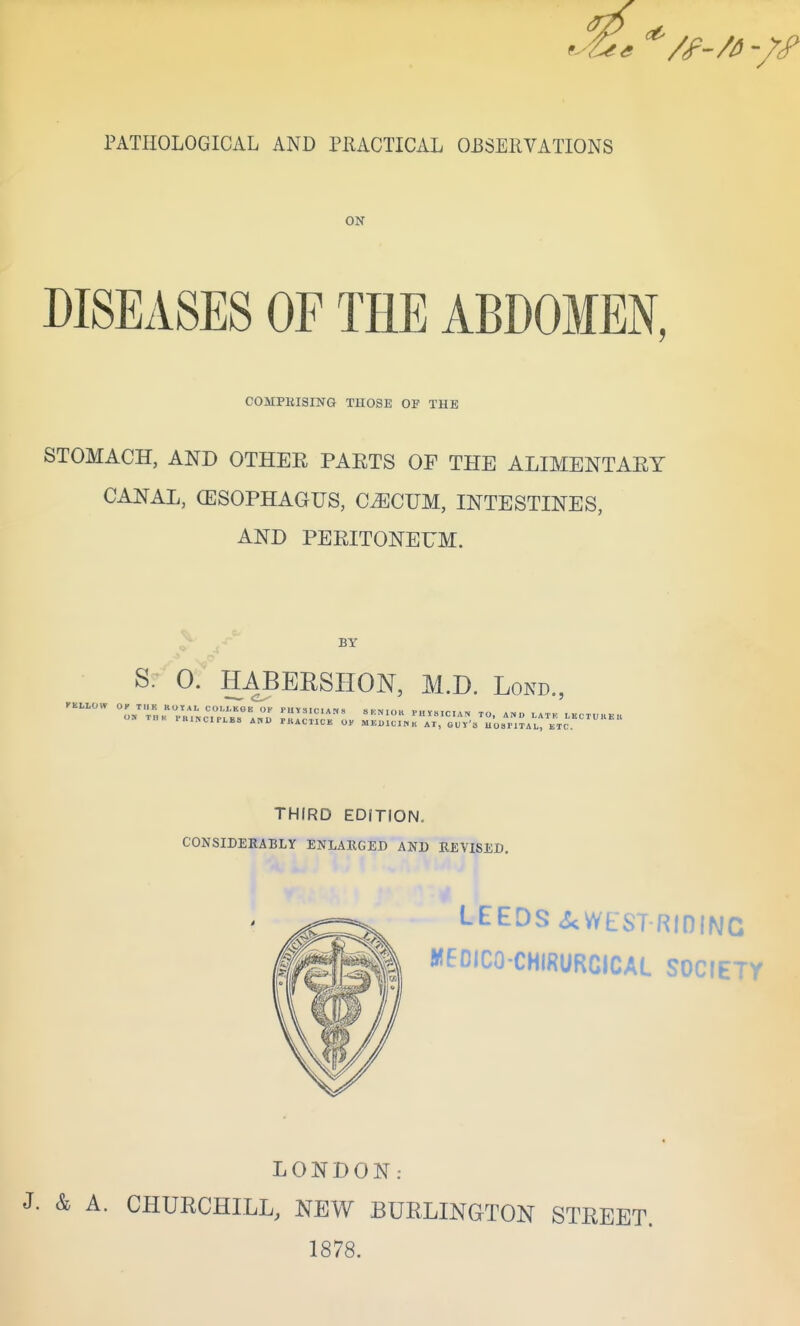 PATHOLOGICAL AND PRACTICAL OBSEllVATIONS DISEASES OF THE ABDOMEN, COMPRISING THOSE OP THE STOMACH, AND OTHEE PAETS OF THE ALIMENTAEY CANAL, (ESOPHAGUS, CECUM, INTESTINES, AND PEEITONEUM. BY S. 0. HABBRSHON, M.D. Lokd., THIRD EDfTION. CONSIDERABLY ENLARGED AND REVISED. LEEDS <ScWEST RiniNC MEDICO-CHIRURCICAL SOCIETY LONDON: J. & A. CHURCHILL, NEW BUELINGTON STREET. 1878.