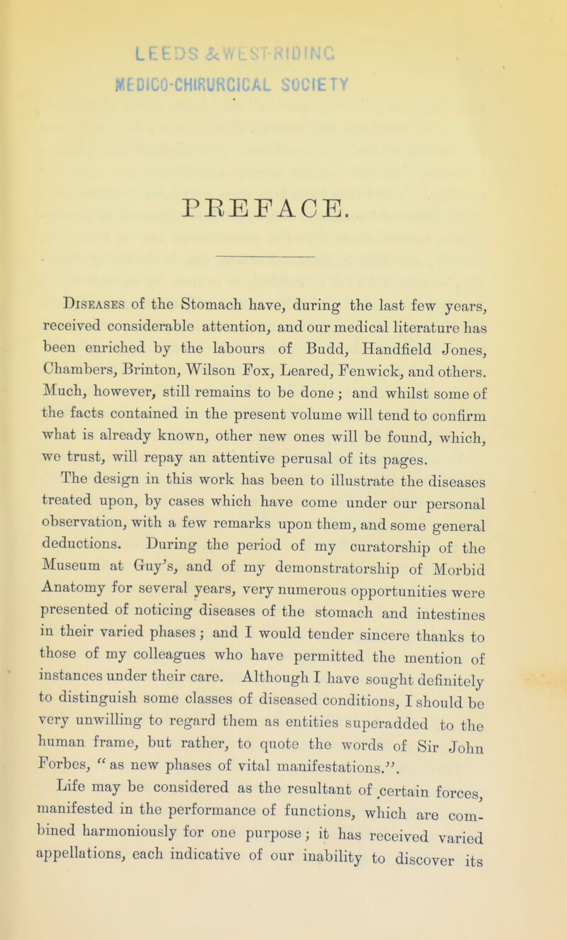 LEEDS <5<VV WEDICO-CHIRURCICAL IDING SOCIETY PEEFACE. Diseases of the Stomach have, during the last few years, received considerable attention, and our medical literature has been enriched by the labours of Budd, Handfield Jones, Chambers, Brinton, Wilson Fox, Leared, Fen wick, and others. Much, however, still remains to be done; and whilst some of the facts contained in the present volume will tend to confirm what is already known, other new ones will be found, which, we trust, will repay an attentive perusal of its pages. The design in this work has been to illustrate the diseases treated upon, by cases which have come under our personal observation, with a few remarks upon them, and some general deductions. During the period of my curatorship of the Museum at Guy's, and of my demonstratorship of Morbid Anatomy for several years, very numerous opportunities were presented of noticing diseases of the stomach and intestines in their varied phases; and I would tender sincere thanks to those of my colleagues who have permitted the mention of instances under their care. Although I have sought definitely to distinguish some classes of diseased conditions, I should bo very unwilling to regard them as entities superadded to the human frame, but rather, to quote the words of Sir John Forbes,  as new phases of vital manifestations.''. Life may be considered as the resultant of certain forces manifested in the performance of functions, which are com- bined harmoniously for one purpose; it has received varied appellations, each indicative of our inability to discover its