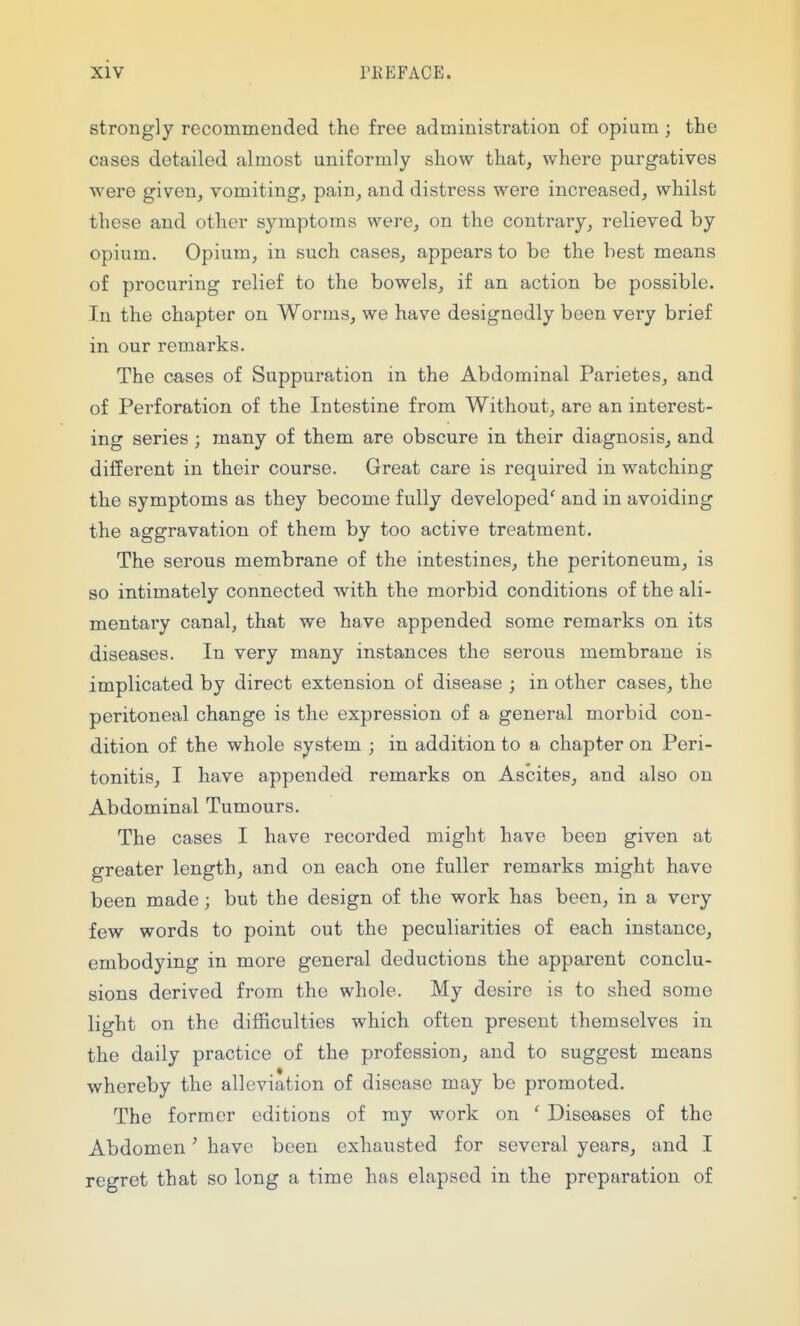 strongly recommended the free administration of opium ; the cases detailed almost uniformly show that, where purgatives were given, vomiting, pain, and distress were increased, whilst these and other symptoms were, on the contrary, relieved by opium. Opium, in such cases, appears to be the best means of procuring relief to the bowels, if an action be possible. In the chapter on Worms, we have designedly been very brief in our remarks. The cases of Suppuration in the Abdominal Parietes, and of Perforation of the Intestine from Without, are an interest- ing series ; many of them are obscure in their diagnosis, and different in their course. Great care is required in watching the symptoms as they become fully developed^ and in avoiding the aggravation of them by too active treatment. The serous membrane of the intestines, the peritoneum, is so intimately connected with the morbid conditions of the ali- mentary canal, that we have appended some remarks on its diseases. In very many instances the serous membrane is implicated by direct extension of disease ; in other cases, the peritoneal change is the expression of a general morbid con- dition of the whole system ; in addition to a chapter on Peri- tonitis, I have appended remarks on Ascites, and also on Abdominal Tumours. The cases I have recorded might have been given at greater length, and on each one fuller remarks might have been made; but the design of the work has been, in a very few words to point out the peculiarities of each instance, embodying in more general deductions the apparent conclu- sions derived from the whole. My desire is to shed some light on the difficulties which often present themselves in the daily practice of the profession, and to suggest means whereby the alleviation of disease may be promoted. The former editions of my work on ' Diseases of the Abdomen' have been exhausted for several years, and I regret that so long a time has elapsed in the preparation of
