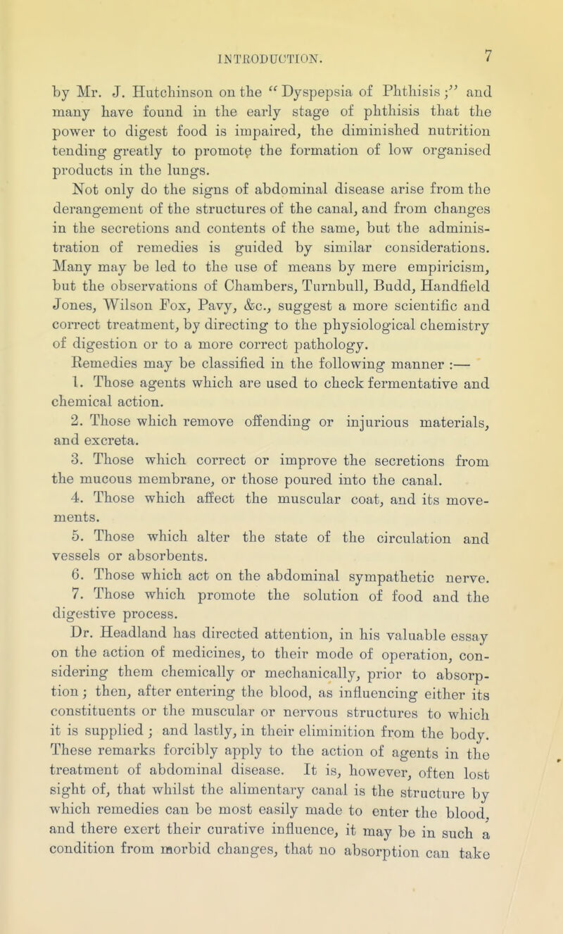 by Mr. J. Hutcliinson on the  Dyspepsia of Phtliisis and many have found in the early stage of phthisis that the power to digest food is impaired, the diminished nutrition tending greatly to promote the formation of low organised products in the lungs. Not only do the signs of abdominal disease arise from the derangement of the structures of the canal, and from changes in the secretions and contents of the same, but the adminis- tration of remedies is guided by similar considerations. Many may be led to the use of means by mere empiricism, but the observations of Chambers, Turnbull, Budd, Handfield Jones, Wilson Fox, Pavy, &c., suggest a more scientific and correct treatment, by directing to the physiological chemistry of digestion or to a more correct pathology. Remedies may be classified in the following manner :— 1. Those agents which are used to check fermentative and chemical action. 2. Those which remove offending or injurious materials, and excreta. 3. Those which correct or improve the secretions from the mucous membrane, or those poured into the canal. 4. Those which affect the muscular coat, and its move- ments. 5. Those which alter the state of the circulation and vessels or absorbents. 6. Those which act on the abdominal sympathetic nerve. 7. Those which promote the solution of food and the digestive process. Dr. Headland has directed attention, in his valuable essay on the action of medicines, to their mode of operation, con- sidering them chemically or mechanically, prior to absorp- tion ; then, after entering the blood, as influencing either its constituents or the muscular or nervous structures to which it is supplied ; and lastly, in their eliminition from the body. These remarks forcibly apply to the action of agents in the treatment of abdominal disease. It is, however often lost sight of, that whilst the alimentary canal is the structure by which remedies can be most easily made to enter the blood and there exert their curative influence, it may be in such a condition from morbid changes, that no absorption can take