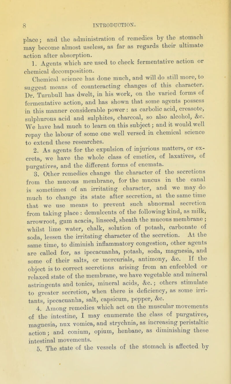 place; and the administration of remedies by tlie stomacli may become almost useless, as far as regards their ultimate action after absorption. 1. Agents which are used to check fermentative action or chemical decomposition. Chemical science has done much, and will do still more, to suggest means of counteracting changes of this character. Dr^^urnbull has dwelt, in his work, on the varied forms of fermentative action, and has shown that some agents possess in this manner considerable power : as carbolic acid, creasote, sulphurous acid and sulphites, charcoal, so also alcohol, &c. We have had much to learn on this subject; and it would well repay the labour of some one well versed in chemical science to extend these researches. 2. As agents for the expulsion of injurious matters, or ex- creta, we have the whole class of emetics, of laxatives, of purgatives, and the different forms of enemata. 3. Other remedies change the character of the secretions from the mucous membrane, for the mucus in the canal is sometimes of an irritating character, and we may do much to change its state after secretion, at the same time that we use means to prevent such abnormal secretion from taking place : demulcents of the following kind, as milk, arrowroot, gum acacia, linseed, sheath the mucous membrane ; whilst lime water, chalk, solution of potash, carbonate of soda, lessen the irritating character of the secretion. At the same time, to diminish inflammatory congestion, other agents are called for, as ipecacuanha, potash, soda, magnesia, and some of their salts, or mercurials, antimony, &c. If the object is to correct secretions arising from an enfeebled or relaxed state of the membrane, we have vegetable and mineral astringents and tonics, mineral acids, &c.; others stimulate to greater secretion, when there is deficiency, as some irri- tants, ipecacuanha, salt, capsicum, pepper, &c. 4. Among remedies which act on the muscular movements of the intestine, I may enumerate the class of purgatives, mao-nesia, nux vomica, and strychnia, as increasing peristaltic action; and conium, opium, henbane, as diminishing these intestinal movements. 5. The state of the vessels of the stomach is affected by