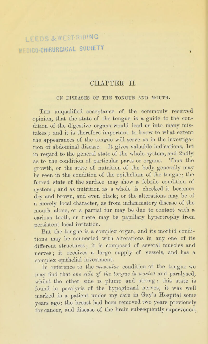 CHIRURGIOAL SOCIETY CHAPTER II. ON DISEASES OP THE TONGUE AND MOUTH. The unqualified acceptance of the commonly received opinion, tliat the state of the tongue is a guide to the con- dition of the digestive organs would lead us into many mis- takes ; and it is therefore important to know to what extent the appearances of the tongue will serve us in the investiga- tion of abdominal disease. It gives valuable indications, 1st in regard to the general state of the whole system, and 2ndly as to the condition of particular parts or organs. Thus the growth, or the state of nutrition of the body generally may be seen in the condition of the epithelium of the tongue; the furred state of the surface may show a febrile condition of system ; and as nutrition as a whole is checked it becomes dry and brown, and even black; or the alterations may be of a merely local character, as from inflammatory disease of the mouth alone, or a partial fur may be due to contact with a carious tooth, or there may be papillary hypertrophy from persistent local irritation. But the tongue is a complex organ, and its morbid condi- tions may be connected with alterations in any one of its different structures; it is composed of several muscles and nerves; it receives a large supply of vessels, and has a complex epithelial investment. In reference to the muscular condition of the tongue we may find that one side of the tongue is wasted and paralysed, whilst the other side is plump and strong; this state is found in paralysis of the hypoglossal nerves, it was well marked in a patient under my care in Guy's Hospital some years ago; the breast had been removed two years previously for cancer, and disease of the brain subsequently supervened,