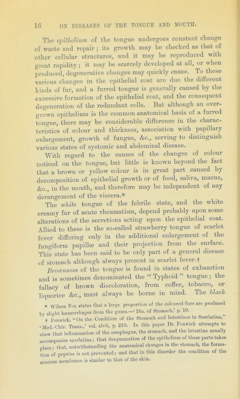 The epithelium of the tongue undergoes constant change of waste and repair ; its growth may be checked as that of other cellular structures, and it may be reproduced with great rapidity; it may be scarcely developed at all, or when produced, degenerative changes may quickly ensue. To these various changes in the epithelial coat are due the different kinds of fur, and a furred tongue is generally caused by the excessive formation of the epithelial coat, and the consequent degeneration of the redundant cells. But although an over- grown epithelium is the common anatomical basis of a furred tongue, there may be considerable difference in the charac- teristics of colour and thickness, association with papillary enlargement, growth of fungus, &c., serving to distinguish various states of systemic and abdominal disease. With regard to the causes of the changes of colour noticed on the tongue, but little is known beyond the fact that a brown or yellow colour is in great part caused by decomposition of epithelial growth or of food, saliva, mucus, &c., in the mouth, and therefore may be independent of any derangement of the viscera.* The white tongue of the febrile state, and the white creamy fur of acute rheumatism, depend probably upon some alterations of the secretions acting upon the epithelial coat. Allied to these is the so-called strawberry tongue of scarlet fever differing only in the additional enlargement of the fungiform papillae and their projection from the surface. This state has been said to be only part of a general disease of stomach although always present in scarlet fever.f Brownness of the tongue is found in states of exhaustion and is sometimes denominated the Typhoidtongue; the fallacy of brown discoloration, from coffee, tobacco, or liquorice &c., must always be borne in mind. The hlach * Wilson Fox states that a Inrgc proportion of the coh)urc(l furs are produced by sli-ht hajuiorrhages from the gums.-' Dis. of Stomach,' p. 19.  t Fenwick  On the Condition of the Stomach and Intestines m Scarlatina, .Med-Chir. Trans./ vol. xlvii, p. 210. In this paper Dr. Fenwick attempts to show that inflammation of the oesophagus, the stomach, and the intestine usually accompanies scarlatina; that desquamation of the epithelium of these parts takes place • that, notwithstanding the anatomical changes in the stomach, the forma- tion o'f pepsine is not prevented; and that in this disorder the condition of the mucous membrane is similar to that of the skin.