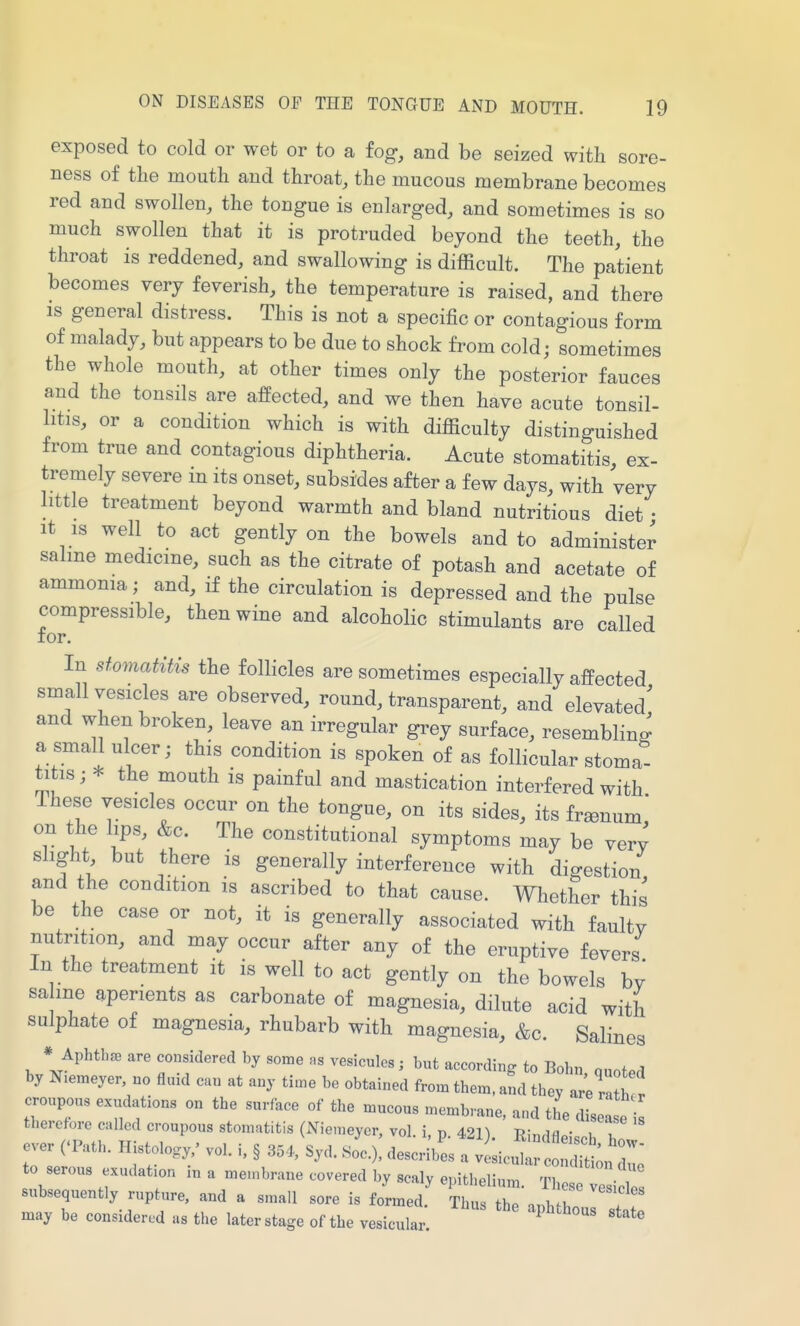 exposed to cold or wet or to a fog, and be seized with sore- ness of the mouth and throat, the mucous membrane becomes red and swollen, the tongue is enlarged, and sometimes is so much swollen that it is protruded beyond the teeth, the throat is reddened, and swallowing is difficult. The patient becomes very feverish, the temperature is raised, and there IS general distress. This is not a specific or contagious form of malady, but appears to be due to shock from cold; sometimes the whole mouth, at other times only the posterior fauces and the tonsils are affected, and we then have acute tonsil- litis, or a condition which is with difficulty distinguished from true and contagious diphtheria. Acute stomatitis, ex- tremely severe in its onset, subsides after a few days, with very little treatment beyond warmth and bland nutritious diet • It IS well to act gently on the bowels and to administe^ salme medicine, such as the citrate of potash and acetate of ammonia; and, if the circulation is depressed and the pulse compressible, then wine and alcoholic stimulants are called lor. In stomatitts the follicles are sometimes especially affected small vesicles are observed, round, transparent, and elevated' and when broken, leave an irregular grey surface, resembling a small ulcer; this condition is spoken of as follicular stoma- titis; * the mouth is painful and mastication interfered with These vesicles occur on the tongue, on its sides, its fraenum' on the hps, &c. The constitutional symptoms may be ver^ slight but there is generally interference with digestion and the condition is ascribed to that cause. Whether this be the case or not, it is generally associated with faulty nutrition, and may occur after any of the eruptive fevers In the treatment it is well to act gently on the bowels bv sa me aperients as carbonate of magnesia, dilute acid with sulphate of magnesia, rhubarb with magnesia, &c. Salines * Aphthae are considered by some .s vesiculesi but according to Bohn nnotpd by N.en,eyer, no fluid can at any ti.e be obtained from them, atul they are' W croupous exudations on the surface of the mucous membrane, and the dis Le therefore called croupous stomatitis (Nie.neyer, vol. i, p 42n T?in^flo- u T ever (Tath. Histology, vol. i, § 354, Syd. Z.)', ae..^^^,^^^ to serous exudation in a membrane covered by scaly epithelium. ThcsoTe ic^s subsequently rupture, and a small sore is formed Thu, fh. . Ju may be considered as the later stage of the vesicular. '''''