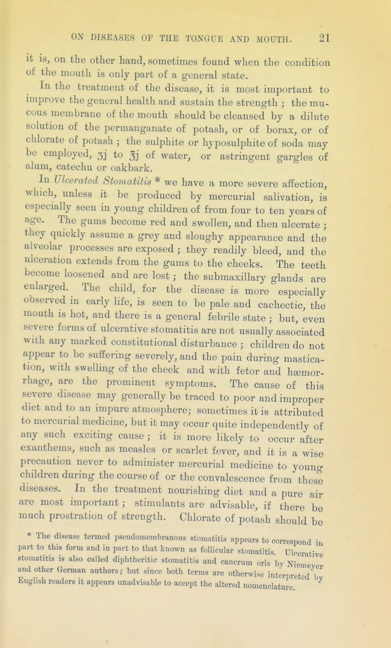 it IS, on the other hand, sometimes found when the condition of the mouth is only part of a general state. In the treatment of the disease, it is most important to improve the general health and sustain the strength ; the mu- cous membrane of the mouth should be cleansed by a dilute solution of the permanganate of potash, or of borax, or of chlorate of potash ; the sulphite or hyposulphite of soda may be employed, to of water, or astringent gargles of alum, catechu or oakbark. In Ulcerated Stomatitis * we have a more severe affection, which, unless it be produced by mercurial salivation, is especially seen in young children of from four to ten years of age. The gums become red and swollen, and then ulcerate ; they quickly assume a grey and sloughy appearance and the alveolar processes are exposed ; they readily bleed, and the ulceration extends from the gams to the cheeks. The teeth become loosened and are lost; the submaxillary glands are enlarged. The child, for the disease is more especially observed in early life, is seen to be pale and cachectic, the mouth is hot, and there is a general febrile state ; but, even severe forms of ulcerative stomatitis are not usually associated with any marked constitutional disturbance ; children do not appear to be suffering severely, and the pain during mastica- tion, with swelling of the cheek and with fetor and heemor- rhage, are the prominent symptoms. The cause of this severe disease may generally be traced to poor and improper diet and to an impure atmosphere; sometimes it is attributed to mercarial medicine, but it may occur quite independently of any such exciting cause ; it is more likely to occur after exanthems, such as measles or scarlet fever, and it is a wise precaution never to administer mercurial medicine to youno- children during the course of or the convalescence from these diseases. In the treatment nourishing diet and a pure air are most important; stimulants are advisable, if there be much prostration of strength. Chlorate of potash should be * The disease termed pseudomeinbrauous stomatitis appears to correspond in part to this form and in part to that known as follicular stomatitis Ulcerati ' stomatitis is also called diphtheritic stomatitis and cancrum oris by Niemer'^ and other German authors; but since both terms are otherwise interpreted ^ English readers it appears unadvisable to accept the altered nomenclature