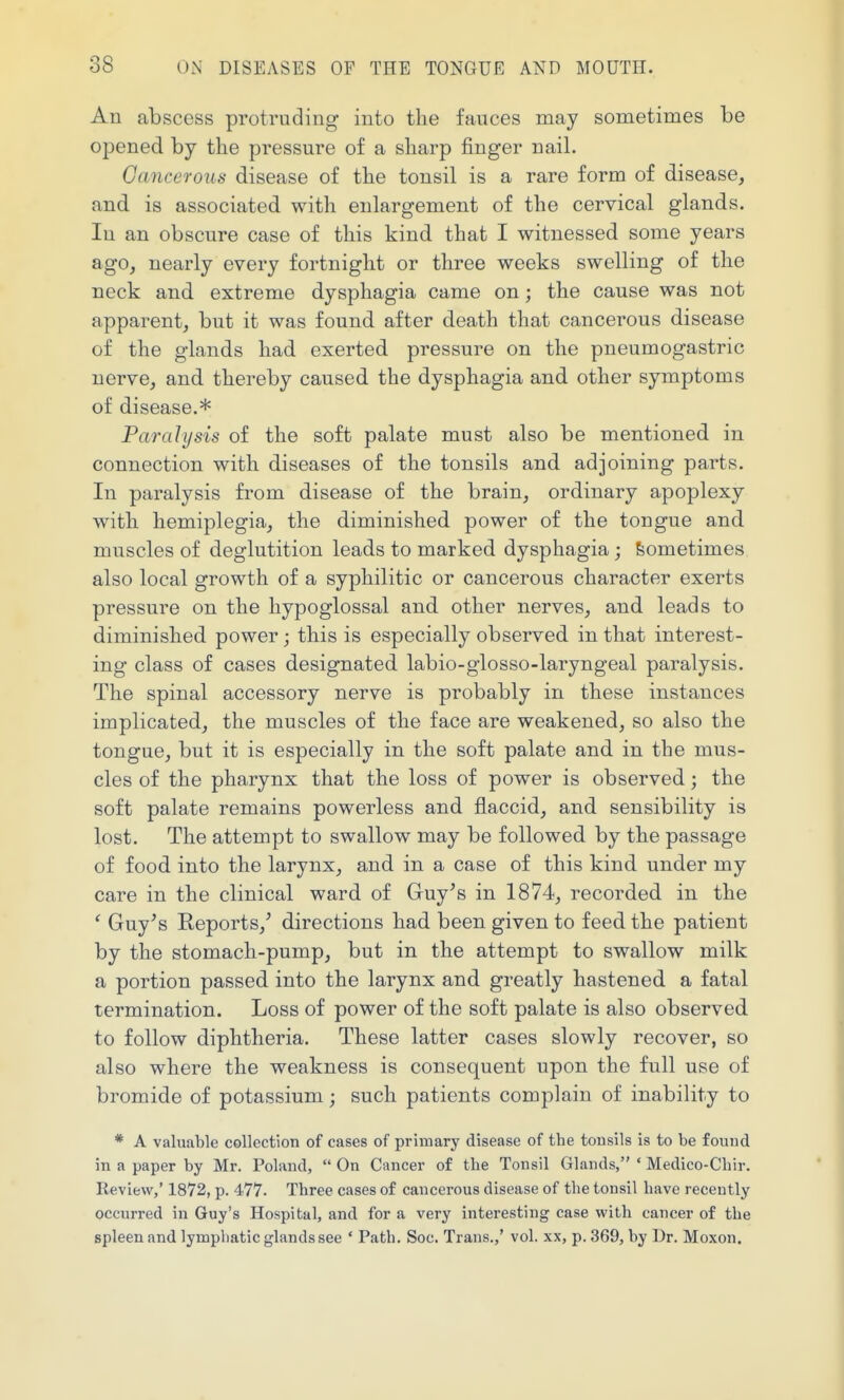 An abscess protruding into the fauces may sometimes be opened by the pressure of a sharp finger nail. Gancerous disease of the tonsil is a rare form of disease, and is associated with enlargement of the cervical glands. In an obscure case of this kind that I witnessed some years ago, nearly every fortnight or three weeks swelling of the neck and extreme dysphagia came on; the cause was not apparent, but it was found after death that cancerous disease of the glands had exerted pressure on the pneumogastric nerve, and thereby caused the dysphagia and other symptoms of disease.* Paralysis of the soft palate must also be mentioned in connection with diseases of the tonsils and adjoining parts. In paralysis from disease of the brain, ordinary apoplexy with hemiplegia, the diminished power of the tongue and muscles of deglutition leads to marked dysphagia; Sometimes also local growth of a syphilitic or cancerous character exerts pressure on the hypoglossal and other nerves, and leads to diminished power; this is especially observed in that interest- ing class of cases designated labio-glosso-laryngeal paralysis. The spinal accessory nerve is probably in these instances implicated, the muscles of the face are weakened, so also the tongue, but it is especially in the soft palate and in the mus- cles of the pharynx that the loss of power is observed; the soft palate remains powerless and flaccid, and sensibility is lost. The attempt to swallow may be followed by the passage of food into the larynx, and in a case of this kind under my care in the clinical ward of Guy^s in 1874, recorded in the ' Guy^s Reports,' directions had been given to feed the patient by the stomach-pump, but in the attempt to swallow milk a portion passed into the larynx and greatly hastened a fatal termination. Loss of power of the soft palate is also observed to follow diphtheria. These latter cases slowly recover, so also where the weakness is consequent upon the full use of bromide of potassium; such patients complain of inability to * A valuable CGllection of cases of primary disease of the tonsils is to be found in a paper by Mr. Poland,  On Cancer of tbe Tonsil Glands, ' Medico-Cliir. Review,' 1872, p. 477. Three cases of cancerous disease of the tonsil have recently occurred in Guy's Hospital, and for a very interesting case with cancer of the spleen and lymphatic glands see ' Path. Sec. Trans.,' vol. xx, p. 369, by Dr. Moxon.