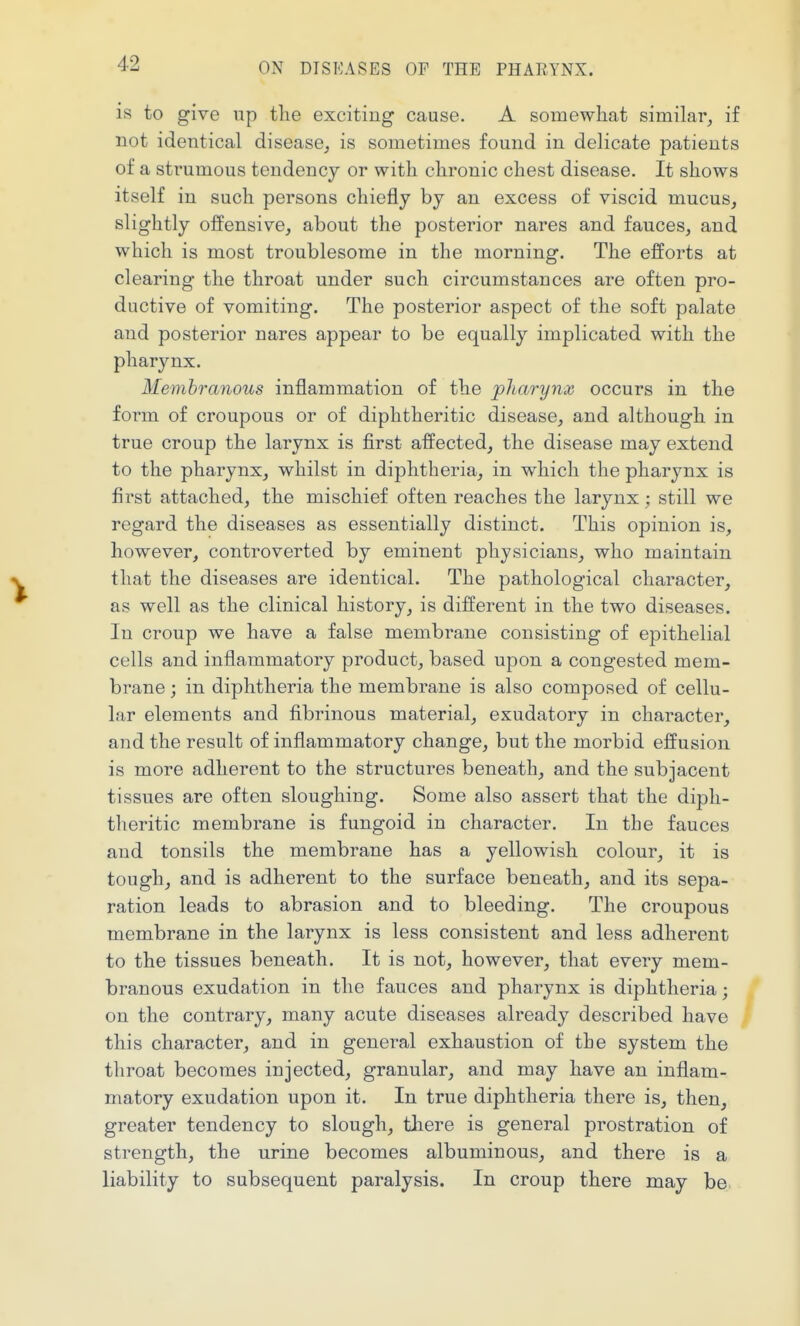 is to give up tlie exciting cause. A somewhat similar, if not identical disease, is sometimes found in delicate patients of a strumous tendency or with chronic chest disease. It shows itself in such persons chiefly by an excess of viscid mucus, slightly offensive, about the posterior nares and fauces, and which is most troublesome in the morning. The efforts at clearing the throat under such circumstances are often pro- ductive of vomiting. The posterior aspect of the soft palate and posterior nares appear to be equally implicated with the pharynx. Membranous inflammation of the pharynx occurs in the form of croupous or of diphtheritic disease, and although in true croup the larynx is first affected, the disease may extend to the pharynx, whilst in diphtheria, in which the pharynx is first attached, the mischief often reaches the larynx; still we regard the diseases as essentially distinct. This opinion is, however, controverted by eminent physicians, who maintain that the diseases are identical. The pathological character, as well as the clinical history, is different in the two diseases. In croup we have a false membrane consisting of epithelial cells and inflammatory product, based upon a congested mem- brane ; in diphtheria the membrane is also composed of cellu- lar elements and fibrinous material, exudatory in character, and the result of inflammatory change, but the morbid effusion is more adherent to the structures beneath, and the subjacent tissues are often sloughing. Some also assert that the diph- theritic membrane is fungoid in character. In the fauces and tonsils the membrane has a yellowish colour, it is tough, and is adherent to the surface beneath, and its sepa- ration leads to abrasion and to bleeding. The croupous membrane in the larynx is less consistent and less adherent to the tissues beneath. It is not, however, that every mem- branous exudation in the fauces and pharynx is diphtheria; on the contrary, many acute diseases already described have this character, and in general exhaustion of the system the throat becomes injected, granular, and may have an inflam- matory exudation upon it. In true diphtheria there is, then, greater tendency to slough, there is general prostration of strength, the urine becomes albuminous, and there is a liability to subsequent paralysis. In croup there may be