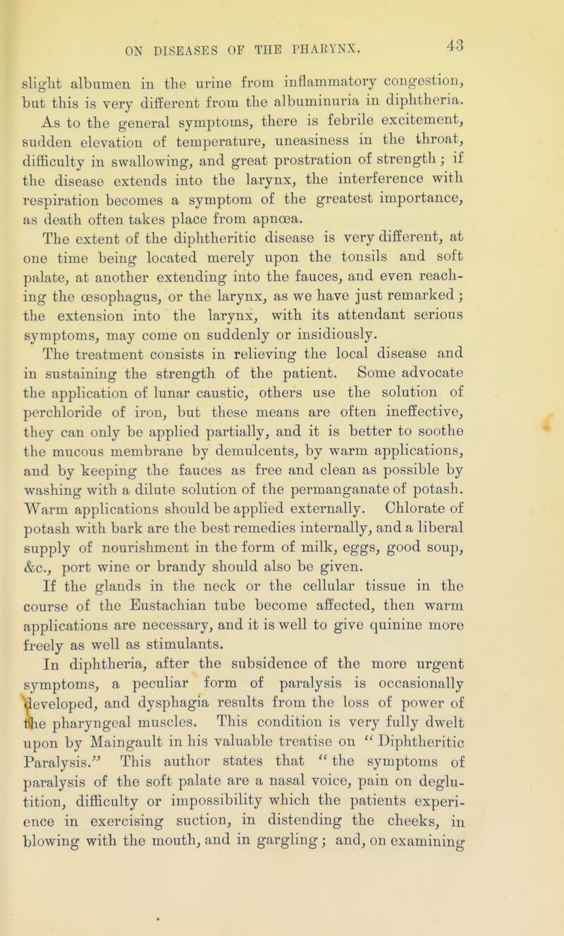 sliglit albumen in the urine from inflammatory congestion, but this is very different from the albuminuria in diphtheria. As to the general symptoms, there is febrile excitement, sudden elevation of temperature, uneasiness in the throat, difficulty in swallowing, and great prostration of strength; if the disease extends into the larynx, the interference with respiration becomes a symptom of the greatest importance, as death often takes place from apnoea. The extent of the diphtheritic disease is very different, at one time being located merely upon the tonsils and soft palate, at another extending into the fauces, and even reach- ing the oesophagus, or the larynx, as we have just remarked; the extension into the larynx, with its attendant serious symptoms, may come on suddenly or insidiously. The treatment consists in relieving the local disease and in sustaining the strength of the patient. Some advocate the application of lunar caustic, others use the solution of perchloride of iron, but these means are often ineffective, they can only be applied partially, and it is better to soothe the mucous membrane by demulcents, by warm applications, and by keeping the fauces as free and clean as possible by washing with a dilute solution of the permanganate of potash. Warm applications should be applied externally. Chlorate of potash with bark are the best remedies internally, and a liberal supply of nourishment in the form of milk, eggs, good soup, &c., port wine or brandy should also be given. If the glands in the neck or the cellular tissue in the course of the Eustachian tube become affected, then warm applications are necessary, and it is well to give quinine more freely as well as stimulants. In diphtheria, after the subsidence of the more urgent symptoms, a peculiar form of paralysis is occasionally developed, and dysphagia results from the loss of power of vhe pharyngeal muscles. This condition is very fully dwelt upon by Maingault in his valuable treatise on  Diphtheritic Paralysis. This author states that  the symptoms of paralysis of the soft palate are a nasal voice, pain on deglu- tition, difficulty or impossibility which the patients experi- ence in exercising suction, in distending the cheeks, in blowing with the mouth, and in gargling; and, on examining