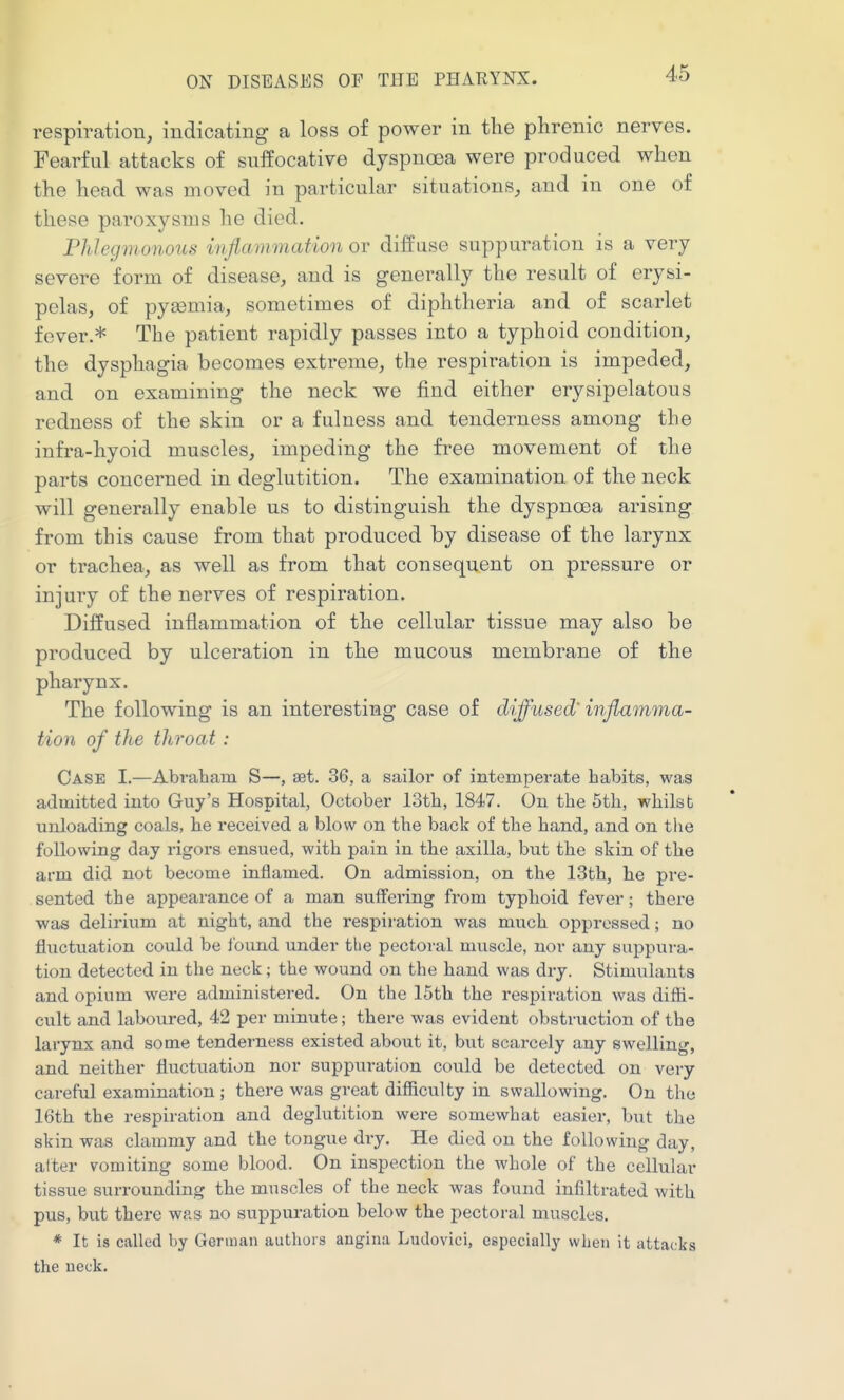 respiration, indicating a loss of power in the phrenic nerves. Fearful attacks of suffocative dyspnoea were produced when the head was moved in particular situations, and in one of these paroxysms he died. Phlegmonous inflammation or diffuse suppuration is a very severe form of disease, and is generally the result of erysi- pelas, of pyaamia, sometimes of diphtheria and of scarlet fever.* The patient rapidly passes into a typhoid condition, the dysphagia becomes extreme, the respiration is impeded, and on examining the neck we find either erysipelatous redness of the skin or a fulness and tenderness among the infra-hyoid muscles, impeding the free movement of the parts concerned in deglutition. The examination of the neck will generally enable us to distinguish the dyspnoea arising from this cause from that produced by disease of the larynx or trachea, as well as from that consequent on pressure or injury of the nerves of respiration. Diffused inflammation of the cellular tissue may also be produced by ulceration in the mucous membrane of the pharynx. The following is an interesting case of diffused' inflximma- tion of the throat : Case I.—Abraham S—, set. 36, a sailor of intemperate habits, was admitted into Guy's Hospital, October 13th, 1847. On the 5th, whilst unloading coals, he received a blow on the back of the hand, and on the following day rigors ensued, with pain in the axilla, but the skin of the arm did not become inflamed. On admission, on the 18th, he pre- sented the appearance of a man suifei'ing from typhoid fever; there was delirium at night, and the respiration was much oppressed; no fluctuation could be I'ound under tbe pectoral muscle, nor any suppura- tion detected in the neck; the wound on the hand was dry. Stimulants and opium were administered. On the 15th the respiration was difti- cult and laboured, 42 per minute; there was evident obstruction of the larynx and some tenderness existed about it, but scarcely any swelling, and neither fluctuation nor suppuration could be detected on very careful examination ; there was great difficulty in swallowing. On the 16th the respiration and deglutition were somewhat easier, but the skin was clammy and the tongue dry. He died on the following day, after vomiting some blood. On inspection the whole of the cellular tissue surrounding the muscles of the neck was found infiltrated with pus, bvit there was no suppuration below the pectoral muscles. * It is called by German authors angina Ludovici, especially when it attacks the neck.