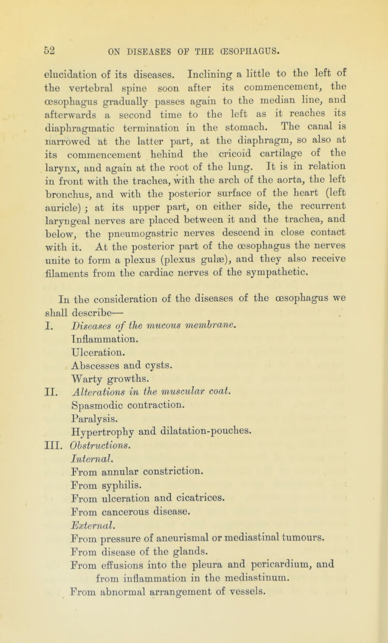 elucidation of its diseases. Inclining a little to tlie left of the vertebral spine soon after its commencement, tlie cesopliagus gradually passes again to the median line, and afterwards a second time to the left as it reaches its diaphragmatic termination in the stomach. The canal is narrowed at the latter part, at the diaphragm, so also at its commencement hehind the cricoid cartilage of the larynx, and again at the root of the lung. It is in relation in front with the trachea, with the arch of the aorta, the left bronchus, and with the posterior surface of the heart (left auricle) ; at its upper part, on either side, the recurrent laryngeal nerves are placed between it and the trachea, and below, the pneumogastric nerves descend in close contact with it. At the posterior part of the oesophagus the nerves unite to form a plexus (plexus gulae), and they also receive filaments from the cardiac nerves of the sympathetic. In the consideration of the diseases of the oesophagus we shall describe— I. Diseases of the mucous membrane. Inflammation. Ulceration. Abscesses and cysts. Warty growths. II. Alterations in the muscular coat. Spasmodic contraction. Paralysis. Hypertrophy and dilatation-pouches. III. Obstructions. Internal. From annular constriction. From syphilis. From ulceration and cicatrices. From cancerous disease. External. From pressure of aneurismal or mediastinal tumours. From disease of the glands. From effusions into the pleura and pericardium, and from inflammation in the mediastinum. From abnormal arrangement of vessels.