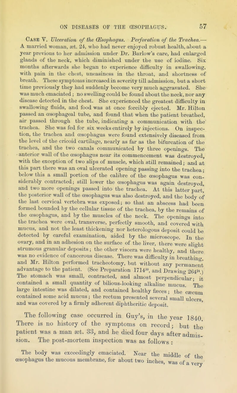 Case V. Ulceration of the (Esophagus. Perforation of the Trachea.— A married woman, set. 24, who had never enjoyed robust health, about a year previous to her admission under Dr. Barlow's cai'e, had enlai-ged glands of the neck, which diminished under the use of iodine. Six months afterwards she began to experience difficulty in swallowing, with pain in the chest, uneasiness in the throat, and shortness of breath. These symptoms increased in severity till admission, but a short time previously they had suddenly become very much aggravated. She was much emaciated; no swelling could be found about the neck, nor any disease detected in the chest. She experienced the greatest difficulty in swallowing fluids, and food was at once forcibly ejected. Mr. Hilton passed an oesophageal tube, and found that when the patient breathed, air passed through the tube, indicating a communication with the trachea. She was fed for six weeks entii-ely by injections. On inspec- tion, the trachea and oesophagus were found extensively diseased from the level of the cricoid cartilage, nearly as far as the bifurcation of the trachea, and the two canals communicated by three openings. The • anterior wall of the oesophagus near its commencement was destroyed, with the exception of two slips of muscle, which still remained; and at this part there was an oval ulcerated opening passing into the trachea; below this a small portion of the calibre of the oesophagus was con- siderably contracted; still lower the oesophagus was again destroyed, and two more openings passed into the trachea. At this latter parti the posterior wall of the oesophagus was also destroyed, and the body of the last cervical vertebra was exposed; so that an abscess had been formed bounded by the cellular tissue of the trachea, by the remains of the oesophagus, and by the muscles of the neck. The openings into the trachea were oval, transverse, perfectly smooth, and covered with mucus, and not the least thickening nor heterologous deposit could be detected by careful examination, aided by the microscope. In the ovary, and in an adhesion on the surface of the liver, there were slight sti-umous granular deposits ; the other viscera were healthy, and there was no evidence of cancerous disease. There was difficulty in breathino- and Mr. Hilton performed tracheotomy, but without any permanent advantage to the patient. (See Preparation 1714', and Drawing 2642-') The stomach was small, contracted, and almost perpendiciTlar • it contained a small quantity of bilious-looking alkaline mucus. The large intestine was dilated, and contained healthy faices; the cajcum contained some acid mucus; the rectum presented several'small ulcers and was covered by a firmly adherent diphtheritic deposit. ' The following case occurred in Guy's, in the year 1840 There is no history of the symptoms on record; but the patient was a man set. 33, and he died four days after admis- sion. The post-mortem inspection was as follows : The body was exceedingly emaciated. Near the middle of th oesophagus the mucous membrane, for about two inches, was of a ver^