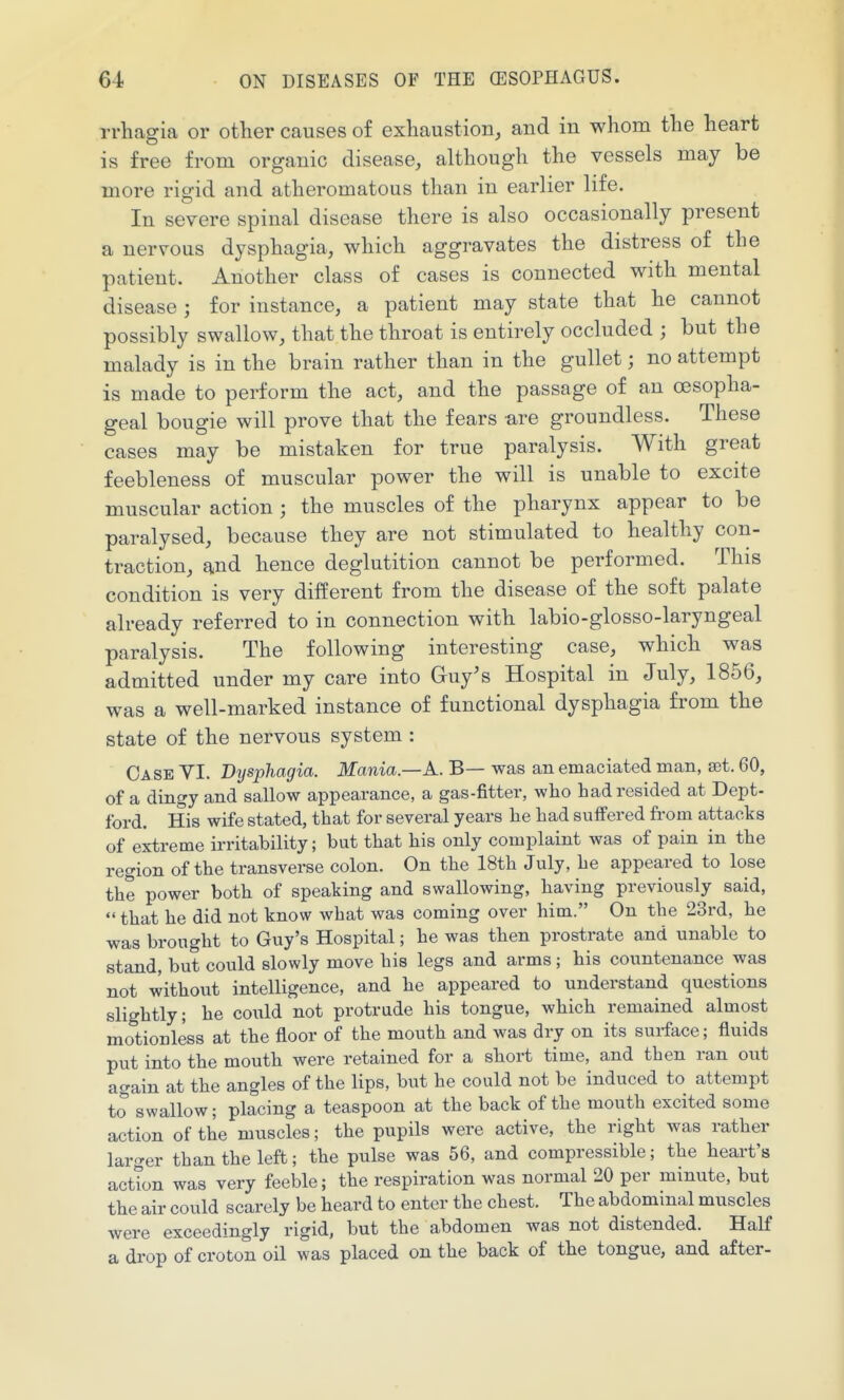 ri'hagia or other causes of exhaustion^ and in whom the heart is free from organic disease, although the vessels maj be more rigid and atheromatous than in earlier life. In severe spinal disease there is also occasionally present a nervous dysphagia, which aggravates the distress of the patient. Another class of cases is connected with mental disease ; for instance, a patient may state that he cannot possibly swallow, that the throat is entirely occluded ; but the malady is in the brain rather than in the gullet; no attempt is made to perform the act, and the passage of an oesopha- geal bougie will prove that the fears -are groundless. These cases may be mistaken for true paralysis. With great feebleness of muscular power the will is unable to excite muscular action ; the muscles of the pharynx appear to be paralysed, because they are not stimulated to healthy con- traction, and hence deglutition cannot be performed. This condition is very diiJerent from the disease of the soft palate already referred to in connection with labio-glosso-laryngeal paralysis. The following interesting case, which was admitted under my care into Guy's Hospital in July, 1856, was a well-marked instance of functional dysphagia from the state of the nervous system : Oa SE VI. Dysphagia. Mania.—K. B— was an emaciated man, set. 60, of a dingy and sallow appearance, a gas-fitter, who Lad resided at Dept- ford. His wife stated, that for several years he had suffered from attacks of extreme irritability; but that his only complaint was of pain in the region of the transverse colon. On the 18th July, he appeared to lose the power both of speaking and swallowing, having previously said,  that he did not know what was coming over hitn. On the 23rd, he was brought to Guy's Hospital; he was then prostrate and unable to stand, but could slowly move his legs and arms ; his countenance was not without intelligence, and he appeared to understand questions slightly; he could not protrude his tongue, which remained almost motiouless at the floor of the mouth and was dry on its surface; fluids put into the mouth were retained for a short time, and then ran out again at the angles of the lips, but he could not be induced to attempt to swallow; placing a teaspoon at the back of the mouth excited some action of the muscles; the pupils were active, the right was rather larger than the left; the pulse was 66, and compressible; the heart's action was very feeble; the respiration was normal 20 per minute, but the air could scarely be heard to enter the chest. The abdominal muscles were exceedingly rigid, but the abdomen was not distended. Half a drop of croton oil was placed on the back of the tongue, and after-