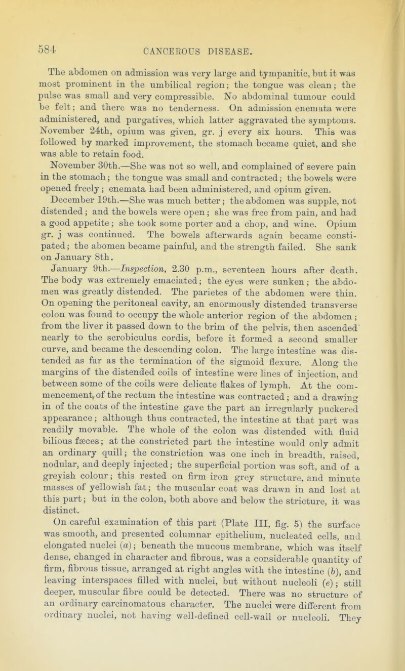 The abdomen on admission was very large and tympanitic, but it was most prominent in the umbilical region; the tongue was clean; the pulse was small and very compressible. No abdominal tumour could be felt; and there was no tenderness. On admission enemata were administered, and purgatives, which latter aggravated the symptoms. November 24th, opium was given, gr. j every six hours. This was followed by marked improvement, the stomach became quiet, and she was able to retain food. November 30th.—She was not so well, and complained of severe pain in the stomach; the tongue was small and contracted; the bowels were opened freely; enemata had been administered, and opium given. December 19th.—She was much better; the abdomen was supple, not distended ; and the bowels were open; she was free from pain, and had a good appetite; she took some porter and a chop, and wine. Opium gr. j was continued. The bowels afterwards again became consti- pated ; the abomen became painful, and the strength failed. She sank on January 8th. January 9th.—Inspection, 2.30 p.m., seventeen hours after death. The body was extremely emaciated; the eyes were sunken; the abdo- men was greatly distended. The parietes of the abdomen were thin. On opening the peritoneal cavity, an enormously distended transverse colon was found to occupy the whole anterior region of the abdomen ; from the liver it passed down to the brim of the pelvis, then ascended nearly to the scrobiculus cordis, before it formed a second smaller curve, and became the descending colon. The large intestine was dis- tended as far as the termination of the sigmoid flexure. Along the margins of the distended coils of intestine were lines of injection, and between some of the coils were delicate Bakes of lymph. A t, the com- mencement, of the rectum the intestine was contracted ; and a drawing in of the coats of the intestine gave the part an irregularly puckered appearance; although thus contracted, the intestine at that part was readily movable. The whole of the colon was distended with fluid bilious faeces; at the constricted part the intestine would only admit an ordinary quill; the constriction was one inch in breadth, raised, nodular, and deeply injected; the superficial portion was soft, and of a greyish colour; this rested on firm iron grey structure, and minute masses of yellowish fat; the muscular coat was drawn in and lost at this part; but in the colon, both above and below the stricture, it was distinct. On careful examination of this part (Plate III, fig. 5) the surface was smooth, and presented columnar epithelium, nucleated cells, and elongated nuclei (a); beneath the mucous membrane, which was itself dense, changed in character and fibrous, was a considerable quantity of firm, fibrous tissue, arranged at right angles with the intestine (&), and leaving interspaces filled with nuclei, but without nucleoli (e);' still deeper, muscular fibre could be detected. There was no structure of an ordinary carcinomatous character. The nuclei were different from ordinary nuclei, not having well-defined cell-wall or nucleoli. They