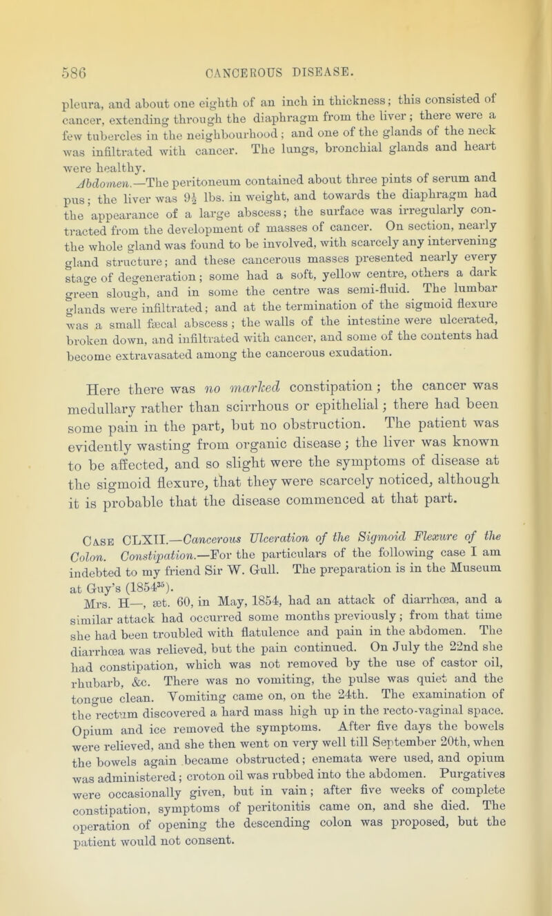 pleura, and about one eiglith of an inch in thickness; this consisted of cancer, extending through the diaphragm from the liver ; there were a few tubercles in the neighbourhood ; and one of the glands of the neck was infiltrated with cancer. The lungs, bronchial glands and heart were healthy. Jbdomen.—The peritoneum contained about three pints of serum and pus; the liver was 9A lbs. in weight, and towards the diaphragm had the'appearance of a large abscess; the surface was irregularly con- ti-acted from the development of masses of cancer. On section, nearly the whole gland was found to be involved, with scarcely any intervening gland structure; and these cancerous masses presented nearly every stage of degeneration; some had a soft, yellow centre, others a dark green slough, and in some the centre was semi-fluid. The lumbar glands were infiltrated; and at the termination of the sigmoid flexure was a small f«cal abscess ; the walls of the intestine were ulcerated, broken down, and infiltrated with cancer, and some of the contents had become extravasated among the cancerous exudation. Here there was no marhed constipation; the cancer was medullary rather than scirrhous or epithelial; there had been some pain in the part, but no obstruction. The patient was evidently wasting from organic disease; the liver was known to be affected, and so slight were the symptoms of disease at the sigmoid flexure, that they were scarcely noticed, although it is probable that the disease commenced at that part. Ca.se GIjXII.—Cancerous Ulceration of the Sigmoid Flexure of the Colon. Constipation.—Fov the particulars of the following case I am indebted to my friend Sir W. Gull. The preparation is in the Museum at Guy's (1854'*). Mrs. H—, set. 60, in May, 1854, had an attack of diarrhoea, and a similar attack had occurred some months previously; from that time she had been troubled with flatulence and pain in the abdomen. The diarrhoea was relieved, but the pain continued. On July the 22nd she had constipation, which was not removed by the use of castor oil, rhubarb, &c. There was no vomiting, the pulse was quiet and the tono-ue clean. Vomiting came on, on the 24th. The examination of the'i-ectum discovered a hard mass high up in the recto-vaginal space. Opium and ice removed the symptoms. After five days the bowels were relieved, and she then went on very well till September 20th, when the bowels again became obstructed; enemata were used, and opium was administered; croton oil was rubbed into the abdomen. Purgatives were occasionally given, but in vain; after five weeks of complete constipation, symptoms of peritonitis came on, and she died. The operation of opening the descending colon was proposed, but the patient would not consent.