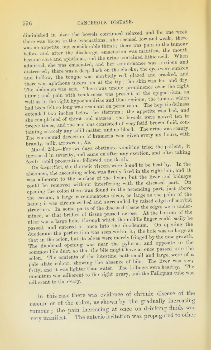 diminished in size; the bowels continued relaxed, and for one week there was blood in the evacuations; she seemed low and weak; there was no appetite, but considerable thirst; there was pam m the tumour before and after the discharge, emaciation was manifest, the moutli became sore and aphthous, and the urine contained lithic acid. When admitted, she was emaciated, and her countenance was anxious and distressed; there was a deep flush on the cheeks; the eyeswei-e sunken and hollow, the tongue was morbidly red, glazed and cracked and there was aphthous ulceration at the tip; the skin was hot and dry The abdomen was soft. There was undue prominence over the right ilium; and pain with tendei-ness was present at the epigastrium as well as in the right hypochondriac and iliac regions ; the tumour which had been felt so bug was resonant on percussion. The hepatic dulness extended two inches below the sternum; the appetite was bad, and she complained of thirst and nausea; the bowels were moved ten to twelve times, and the motions consisted of very fetid brown fluid, con- taining scarcely any solid matter, and no blood. The urme was scanty. The compound decoction of krameria was given every six hours, with brandy, milk, arrowroot, &c. xi ,-f March 25h —For two days obstinate vomiting tried the patient; it increased in severity, and came on after any exertion, and after taking food; rapid prostration followed, and death. , , . On inspection, the thoracic viscera were found to be healthy, in the abdomen, the ascending colon was firmly fixed in the right loin and it was adherent to the surface of the liver; but the liver and kidneys could be removed without interfering with the diseased part. Un openino- the colon there was found in the ascending part, just above the ca3cum, a large carcinomatous ulcer, as large as the palm of the hand- it was circumscribed and sui-rounded by raised edges of morbid structure. In some parts of the diseased tissue the edges were under- mined, so that bridles of tissue passed across. At the bottom o the ulcer was a large hole, through which the middle finger could easily be passed, and entered at once into the duodenum. On opening the duodenum the perforation was seen within it; the hole was as large as that in the colon, but its edges were merely fringed by the new growth. The duodenal opening was near the pylorus, and opposite to the common bile duct, so that the bile might have at once passed into the colon The contents of the intestine, both small and large, were ot a pale slate colour, showing the absence of bile. The liver was ^^ry fatty, and it was lighter than water. The kidneys were healthy The omentum was adherent to the right ovary, and the Fallopian tube was adherent to the ovary. In this case there was evidence of chronic disease of the c^cum or of the colon, as shown by the gradually increasing tumour j the pain increasing at once on drinking fluids was very manifest. The enteric irritation was propagated to other