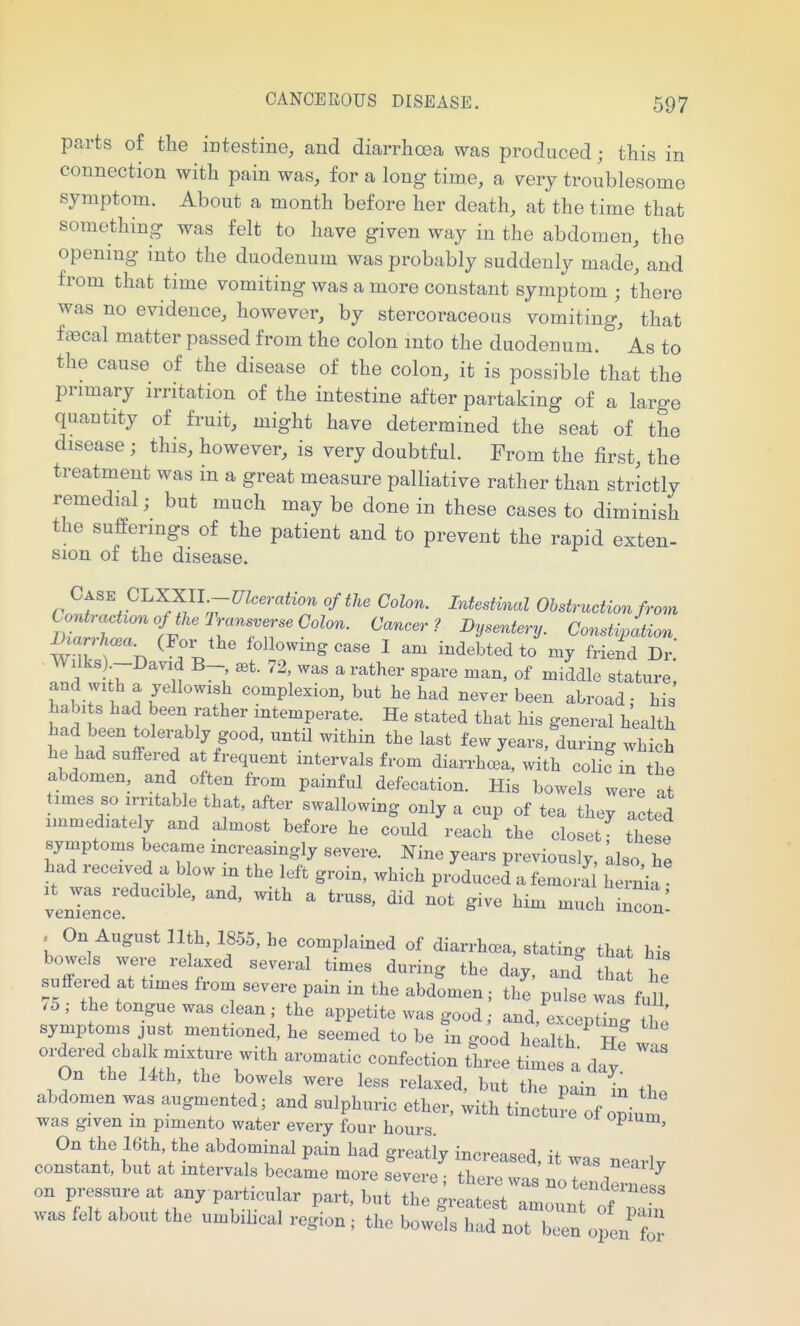 parts of the intestine, and diarrhoea was produced; this in connection with pain was, for a long time, a very troublesome symptom. About a month before her death, at the time that something was felt to have given way in the abdomen, the opening into the duodenum was probably suddenly made, and from that time vomiting was a more constant symptom ; there was no evidence, however, by stercoraceous vomiting, that fa3cal matter passed from the colon into the duodenum. As to the cause of the disease of the colon, it is possible that the primary irritation of the intestine after partaking of a large quantity of fruit, might have determined the seat of the disease ; this, however, is very doubtful. From the first, the treatment was in a great measure palliative rather than strictly remedial; but much may be done in these cases to diminish the sufferings of the patient and to prevent the rapid exten- sion of the disease. Case Gl.XXU.~mceration of the Colon. Intestinal Obstruction from Contraction of the Transverse Colon. Cancer? Dysentery. Consti/ation ^^an•W (Por^the following case I am indebted to my friend Dr.' Id w 11 I  «^ stature, and wi h a yellowish complexion, but be bad never been abroad; bis babits bad been rather intemperate. He stated that bis general bealtb bad been tolez-ably good, until witbin tbe last few years, during wbtb be bad suffered at frequent intervals from diarrbcea, with colic in tbe abdomen, and often from painful defecation. His bowels were a^ times so irritable tbat, after swallowing only a cup of tea tbey acted immediately and almost before be could reacb tbe closet tbele symptoms became increasingly severe, mne years previously, Llso, be bad received a blow in tbe left groin, wbicb produced a femora bernia veZL: ' ' --1^ i-'n: , On August ntb, 1855, he complained of diarrhcea, stating tbat bis bowels were relaxed several times during tbe day and tW T suffered at times from severe pain in tbe abdLien; t^^' pX waf f^f /5,- tbe tongue was clean; tbe appetite was good; and excentinc n symptoms Just mentioned be seemed to be In go'od btl b ' He'was' ordered cba k mixture witb aromatic confection three times a day On tbe 14tb, tbe bowels were less relaxed, but tbe pain in the abdomen was augmented; and sulpburic etber, witb tincture of opium was given m pimento water every four bours Piuni, On the 16tb, the abdominal pain bad greatly increased, it was nearlv constant, but at intervals became more severe ; there was no tci dern^^ on pressure at any particu ar part, but tbe greatest amount of • • was felt about tbe umbihcal region ; the bowels had not been open for