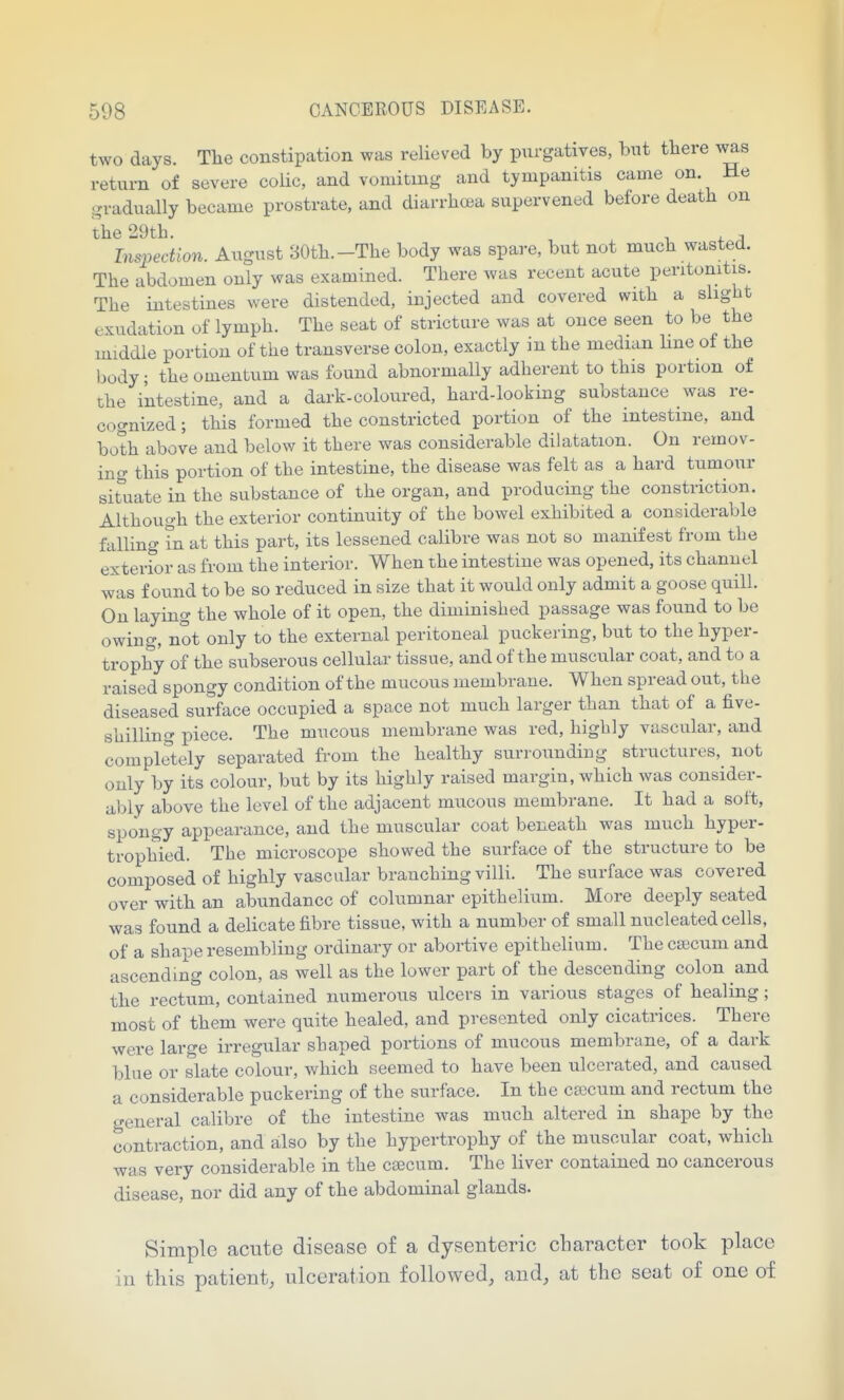 two days. The constipation was relieved by purgatives, but there was return of severe colic, and vomiting and tympanitis came on. He gradually became prostrate, and diarrh(£a supervened before death on the 29th. . , , Inspection. August 30th.-The body was spare, but not much wasted. The abdomen only was examined. There was recent acute peritonitis. The intestines were distended, injected and covered with a slight exudation of lymph. The seat of stricture was at once seen to be the middle portion of the transverse colon, exactly in the median line of the body; the omentum was found abnormally adherent to this portion of the intestine, and a dark-coloured, hard-looking substance was re- cognized ; this formed the constricted portion of the intestine, and both above and below it there was considerable dilatation. On remov- ing this portion of the intestine, the disease was felt as a hard tumour situate in the substance of the organ, and producing the constriction. Although the exterior continuity of the bowel exhibited a considerable falling in at this part, its lessened calibre was not so manifest from the exterfor as from the interior. When the intestine was opened, its channel was found to be so reduced in size that it would only admit a goose quill. On laying the whole of it open, the diminished passage was found to be owing, not only to the external peritoneal puckering, but to the hyper- trophy of the subserous cellular tissue, and of the muscular coat, and to a raised spongy condition of the mucous membrane. When spread out, the diseased surface occupied a space not much larger than that of a five- shillino- piece. The mucous membrane was red, highly vascular, and completely separated from the healthy surrounding structures, not only by its colour, but by its highly raised margin, which was consider- ably above the level of the adjacent mucous membrane. It had a soft, spongy appearance, and the muscular coat beneath was much hyper- trophied. The microscope showed the surface of the structure to be composed of highly vascular branching villi. The surface was covered over with an abundance of columnar epithelium. More deeply seated was found a delicate fibre tissue, with a number of small nucleated cells, of a shape resembling ordinary or abortive epithelium. The ca;cum and ascending colon, as well as the lower part of the descending colon and the rectum, contained numerous ulcers in various stages of healing; most of them were quite healed, and presented only cicatrices. There were large irregular shaped portions of mucous membrMne, of a dark bine or slate colour, which seemed to have been ulcerated, and caused a considerable puckering of the surface. In the cajcum and rectum the general calibre of the intestine was much altered in shape by the contraction, and also by the hypertrophy of the muscular coat, which was very considerable in the ca3cum. The liver contained no cancerous disease, nor did any of the abdominal glands. Simple acute disease of a dysenteric character took place in this patient, ulceration followed, and, at the seat of one of