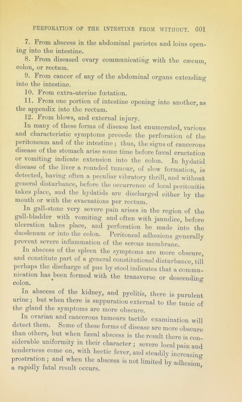 7. From abscess in the abdominal parietes and loins open- ing into the intestine. 8. From diseased ovarj communicating with the csecum, colon, or rectum. 9. From cancer of any of the abdominal organs extending into the intestine. 10. From extra-uterine foetation. 11. From one portion of intestine opening into another, as the appendix into the rectum. 12. From blows, and external injury. In many of these forms of disease last enumerated, various and characteristic symptoms precede the perforation of the peritoneum and of the inteatine ; thus, the signs of cancerous disease of the stomach arise some time before fsecal eructation or vomiting indicate extension into the colon. In hydatid disease of the liver a rounded tumour, of slow formation, is detected, having often a peculiar vibratory thrill, and without general disturbance, before the occurrence of local peritonitis takes place, and the hydatids are discharged either by the mouth or with the evacuations per rectum. In gall-stone very severe pain arises in the region of the gall-bladder with vomiting and often with jaundice, before ulceration takes place, and perforation be made into the duodenum or into the colon. Peritoneal adhesions generally prevent severe inflammation of the serous membrane. In abscess of the spleen the symptoms are more obscure, and constitute part of a general constitutional disturbance till perhaps the discharge of pus by stool indicates that a commu- nication has been formed with the transverse or descending colon. ° In abscess of the kidney, and pyelitis, there is purulent urme; but when there is suppuration external to the tunic of the gland the symptoms are more obscure. In ovarian and cancerous tumours tactile examination will detect them. Some of these forms of disease are more obscure than others, but when fajcal abscess is the result there is con siderable uniformity in their character ; severe local pain and tenderness come on, with hectic fever, and steadily increasing- prostration ; and when the abscess is not limited by adhesion a rapidly fatal result occurs. '