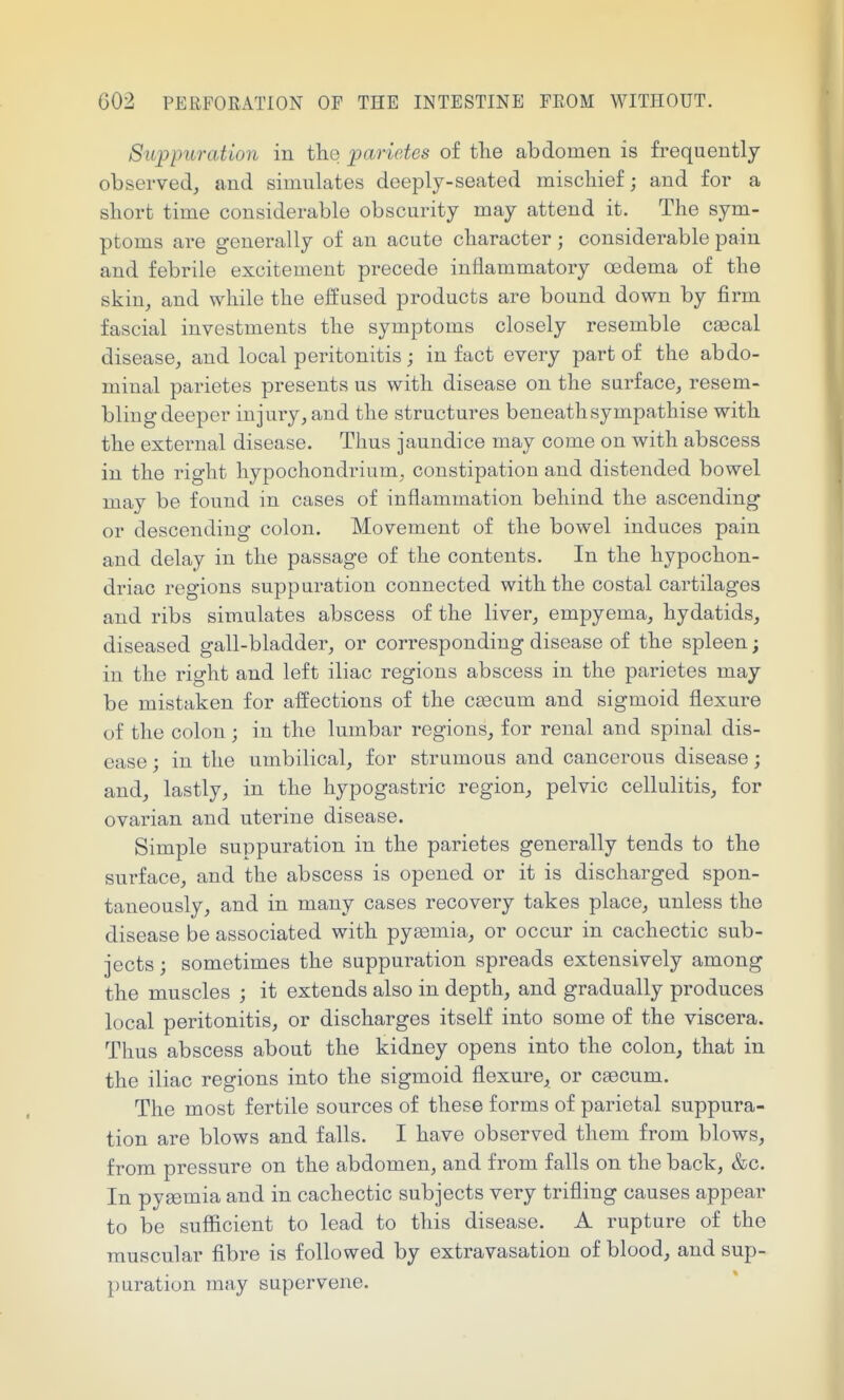 Suppuration in tlie parietes of the abdomen is frequently observed, and simulates deeply-seated miscliief; and for a sliort time considerable obscurity may attend it. The sym- ptoms are generally of an acute character ; considerable pain and febrile excitement precede inflammatory oedema of the skin, and while the effused products are bound down by firm fascial investments the symptoms closely resemble cajcal disease, and local peritonitis; in fact every part of the abdo- minal parietes presents us with disease on the surface, resem- bling deeper injury, and the structures beneath sympathise with the external disease. Thus jaundice may come on with abscess in the right hypochondrium, constipation and distended bowel may be found in cases of inflammation behind the ascending or descending colon. Movement of the bowel induces pain and delay in the passage of the contents. In the hypochon- driac regions suppuration connected with the costal cartilages and ribs simulates abscess of the liver, empyema, hydatids, diseased gall-bladder, or corresponding disease of the spleen; in the right and left iliac regions abscess in the parietes may be mistaken for affections of the c£ecum and sigmoid flexure of the colon; in the lumbar regions, for renal and spinal dis- ease ; in the umbilical, for strumous and cancerous disease; and, lastly, in the hypogastric region, pelvic cellulitis, for ovarian and uterine disease. Simple suppuration in the parietes generally tends to the surface, and the abscess is opened or it is discharged spon- taneously, and in many cases recovery takes place, unless the disease be associated with pyaemia, or occur in cachectic sub- jects ; sometimes the suppuration spreads extensively among the muscles ; it extends also in depth, and gradually produces local peritonitis, or discharges itself into some of the viscera. Thus abscess about the kidney opens into the colon, that in the iliac regions into the sigmoid flexure, or c^cum. The most fertile sources of these forms of parietal suppura- tion are blows and falls. I have observed them from blows, from pressure on the abdomen, and from falls on the back, &c. In pygemia and in cachectic subjects very trifling causes appear to be suflicient to lead to this disease. A rupture of the muscular fibre is followed by extravasation of blood, and sup- puration may supervene.