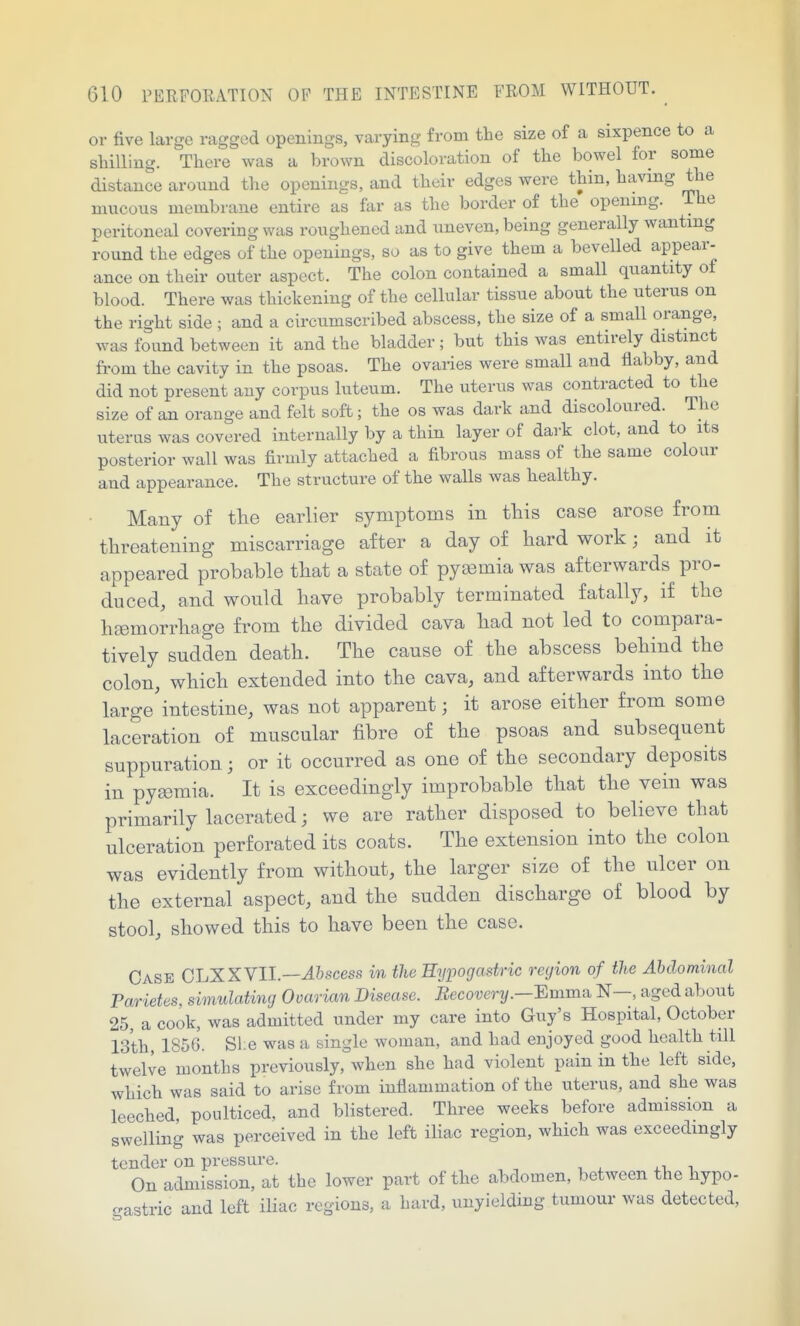 or five large ragged openings, varying from the size of a sixpence to a sliilliug. There was a brown discoloration of the bowel for some distance around the openings, and their edges were thin, having the mucous membrane entire as far as the border of the opening. The peritoneal covering was roughened and uneven, being generally wanting round the edges of the openings, so as to give them a bevelled appear- ance on their outer aspect. The colon contained a small quantity of blood. There was thickening of the cellular tissue about the uterus on the right side ; and a circumscribed abscess, the size of a small orange, was found between it and the bladder; but this was entirely distinct from the cavity in the psoas. The ovaries were small and flabby, and did not present any corpus luteum. The uterus was contracted to the size of an orange and felt soft; the os was dark and discoloured. The uterus was covered internally by a thin layer of dark clot, and to its posterior wall was firmly attached a fibrous mass of the same colour and appearance. The structure of the walls was healthy. Many of tlie earlier symptoms in tliis case arose from threatening miscarriage after a day of hard work; and it appeared probable that a state of pyaomia was afterwards pro- duced, and would have probably terminated fatally, if the hsemorrhage from the divided cava had not led to compara- tively sudden death. The cause of the abscess behind the colon, which extended into the cava, and afterwards into the large'intestine, was not apparent; it arose either from some laceration of muscular fibre of the psoas and subsequent suppuration; or it occurred as one of the secondary deposits in py£emia. It is exceedingly improbable that the vein was primarily lacerated; we are rather disposed to believe that ulceration perforated its coats. The extension into the colon was evidently from without, the larger size of the ulcer on the external aspect, and the sudden discharge of blood by stool, showed this to have been the case. Case CLXXVII.—-4?>scess in the Hypogastric region of the Abdominal Parietes, simulating Ovarian Disease. Recovery.—Bmmn N—, aged about 25, a cook, was admitted under my care into Guy's Hospital, October 13th, 1856. She was a single woman, and had enjoyed good health till twelve months previously, when she had violent pain in the left side, which was said to arise from inflammation of the uterus, and she was leeched poulticed, and blistered. Three weeks before admission a swelling was perceived in the left iHac region, which was exceedingly tender on pressure. On admission, at the lower part of the abdomen, between the hypo- gastric and left iliac regions, a hard, unyielding tumour was detected,