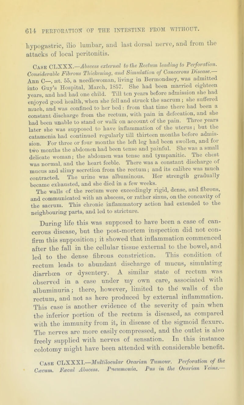 hypogastric, ilio lumbar, and last dorsal uerve, and from the attacks of local peritonitis. Case CIjXXX—Abscess external to the Bedum leading to Perforation. Considerable Fibrous Thichcning, and Simulation of Cancerous Disease.— Ann C—, set. 55, a needlewoman, living in Bermondsey, was admitted into Gny's Hospital, March, 1857. She had been married eighteen years, and had had one child. Till ten years before admission she had enjoyed good health, when she fell and struck the sacrum ; she suffered much, and was confined to her bed : from that time there had been a constant discharge from the rectum, with pain in defecation, and she had been unable to stand or walk on account of the pain. Three years later she was supposed to have inflammation of the uterus; but the catamenia had continued regularly till thirteen months before admis- sion. For three or four months the left leg had been swollen, and for two months the abdomen had been tense and painful. She was a small delicate woman; the abdomen was tense and tympanitic. The chest was normal, and the heart feeble. There was a constant discharge of mucus and slimy secretion from the rectum; and its calibre was much contracted. The urine was albuminous. Her strength gradually became exhausted, and she died in a few weeks. The walls of the rectum were exceedingly rigid, dense, and fibrous, and communicated with an abscess, or rather sinus, on the concavity of the sacrum. This chronic inflammatory action had extended to the neighbouring parts, and led to stricture. During life this was supposed to have been a case of can- cerous disease, but the post-mortem inspection did not con- firm this supposition; it showed that inflammation commenced after the fall in the cellular tissue external to the bowel, and led to the dense fibrous constriction. This condition of rectum leads to abundant discharge of mucus, simulating diarrhoea or dysentery. A similar state of rectum was observed in a case under my own care, associated with albuminuria; there, however, limited to the walls of the rectum, and not as here produced by external inflammation. This case is another evidence of the severity of pain when the inferior portion of the rectum is diseased, as compared with the immunity from it, in disease of the sigmoid flexure. The nerves are more easily compressed, and the outlet is also freely supplied with nerves of sensation. In this instance colotomy might have been attended with considerable benefit. Case CLXXXI.—Midtilocular Ovarian Tumour. Perforation of the C<ecum. Fcecal Abscess. Pneumonia. Pus in the Ovarian Veins.—