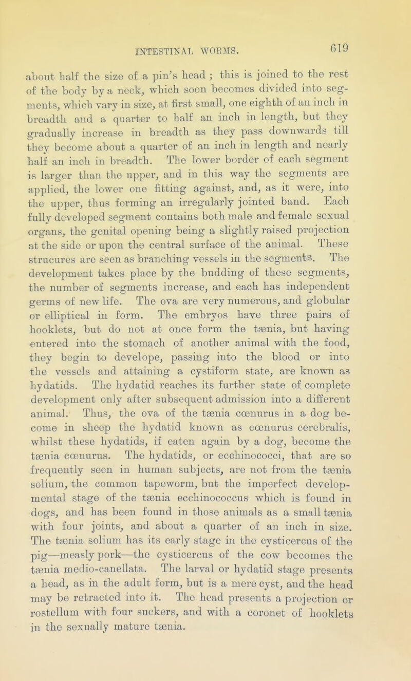 about half the size of a pin's head ; this is joined to the rest of the body by a neck, wliich soon becomes divided into seg- ments, which vary in size, at first small, one eighth of an incli in breadth and a quarter to half an inch in length, but they gradually increase in breadth as they pass downwards till they become about a quarter of an inch in length and nearly half an inch in breadth. The lower border of each segment is larger than the upper, and in this way the segments are applied, the lower one fitting against, and, as it were, into the upper, thus forming an irregularly jointed band. Each fully developed segment contains both male and female sexual organs, the genital opening being a slightly raised projection at the side or upon the central surface of the animal. These strucures are seen as branching vessels in the segments. The development takes place by the budding of these segments, the number of segments increase, and each has independent germs of new life. The ova are very numerous, and globular or elliptical in form. The embryos have three pairs of booklets, but do not at once form the taenia, but having entered into the stomach of another animal with the food, they begin to develope, passing into the blood or into the vessels and attaining a cystiform state, are known as hydatids. The hydatid reaches its further state of complete development only after subsequent admission into a different animal. Thus, the ova of the taenia coenurus in a dog be- come in sheep the hydatid known as coenurus cerebralis, whilst these hydatids, if eaten again by a dog, become the taenia coenurus. The hydatids, or ecchinococci, that are so frequently seen in human subjects, are not from the ta3nia solium, the common tapeworm, but the imperfect develop- mental stage of the to3nia ecchinococcus which is found in dogs, and has been found in those animals as a small taenia with four joints, and about a quarter of an inch in size. The taenia solium has its early stage in the cysticercus of the pig—measly pork—the cysticercus of the cow becomes the taenia medio-canellata. The larval or hydatid stage presents a head, as in the adult form, but is a mere cyst, and the head may be retracted into it. The head presents a projection or rostellum with four suckers, and with a coronet of booklets in the sexually mature taenia.