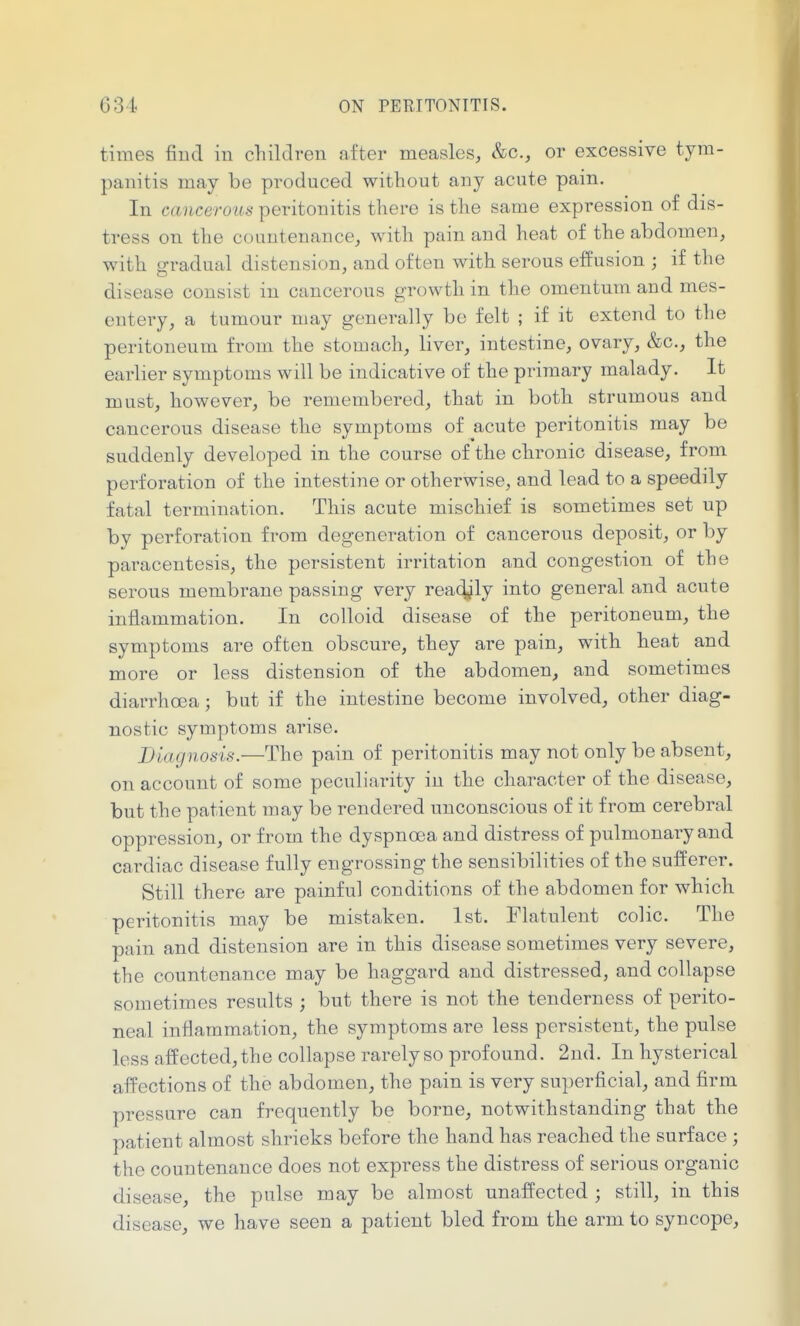 times find in cTiildren after measles, &c., or excessive tym- panitis may be produced without any acute pain. In cancerous peritonitis there is the same expression of dis- tress on the countenance, with pain and heat of the abdomen, with p-radual distension, and often with serous effusion ; if the disease consist in cancerous growth in the omentum and mes- entery, a tumour may generally be felt ; if it extend to the peritoneum from the stomach, liver, intestine, ovary, &c., the earlier symptoms will be indicative of the primary malady. It must, however, be remembered, that in both strumous and cancerous disease the symptoms of acute peritonitis may be suddenly developed in the course of the chronic disease, from perforation of the intestine or otherwise, and lead to a speedily fatal termination. This acute mischief is sometimes set up by perforation from degeneration of cancerous deposit, or by paracentesis, the persistent irritation and congestion of the serous membrane passing very rea^jly into general and acute inflammation. In colloid disease of the peritoneum, the symptoms are often obscure, they are pain, with heat and more or less distension of the abdomen, and sometimes diarrhoea; but if the intestine become involved, other diag- nostic symptoms arise. Diagnosis.—The pain of peritonitis may not only be absent, on account of some peculiarity iu the character of the disease, but the patient may be rendered unconscious of it from cerebral oppression, or from the dyspnoea and distress of pulmonary and cardiac disease fully engrossing the sensibilities of the sufferer. Still there are painful conditions of the abdomen for which peritonitis may be mistaken. 1st. Flatulent colic. The pain and distension are in this disease sometimes very severe, the countenance may be haggard and distressed, and collapse sometimes results ; but there is not the tenderness of perito- neal inflammation, the symptoms are less persistent, the pulse less affected,the collapse rarely so profound. 2nd. In hysterical affections of the abdomen, the pain is very superficial, and firm pressure can frequently be borne, notwithstanding that the patient almost shrieks before the hand has reached the surface ; the countenance does not express the distress of serious organic disease, the pulse may be almost unaffected ; still, in this disease, we have seen a patient bled from the arm to syncope.