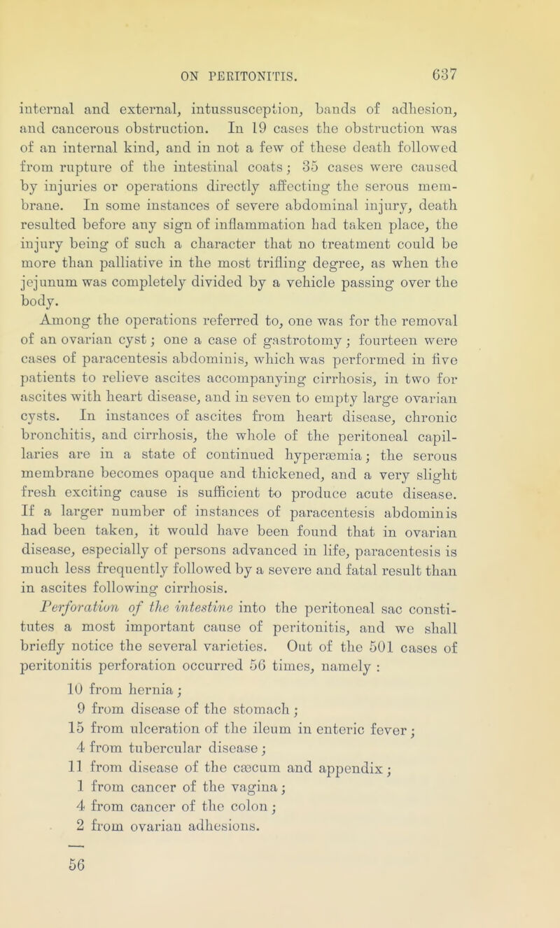internal and external, intussusception, bands of adhesion, and cancerous obstruction. In 19 cases the obstruction was of an internal kind, and in not a few of these death followed from rupture of the intestinal coats; 35 cases were caused by injuries or operations directly affecting the serous mem- brane. In some instances of severe abdominal injury, death resulted before any sign of inflammation had taken place, the injury being of such a character that no treatment could be more than palliative in the most trifling degree, as when the jejunum was completely divided by a vehicle passing over the body. Among the operations referred to, one was for the removal of an ovarian cyst; one a case of gastrotomy; fourteen were cases of paracentesis abdominis, which was performed in five patients to relieve ascites accompanying cirrhosis, in two for ascites with heart disease, and in seven to empty large ovarian cysts. In instances of ascites from heart disease, chronic bronchitis, and cirrhosis, the whole of the peritoneal capil- laries are in a state of continued hypereemia; the serous membrane becomes opaque and thickened, and a very slight fresh exciting cause is sufficient to produce acute disease. If a larger number of instances of paracentesis abdominis had been taken, it would have been found that in ovarian disease, especially of persons advanced in life, paracentesis is much less frequently followed by a severe and fatal result than in ascites following cirrhosis. Perforation of the intestine into the peritoneal sac consti- tutes a most important cause of peritonitis, and we shall briefly notice the several varieties. Out of the 501 cases of peritonitis perforation occurred 56 times, namely : 10 from hernia; 9 from disease of the stomach ; 15 from ulceration of the ileum in enteric fever; 4 from tubercular disease ; 11 from disease of the ca3Cum and appendix; 1 from cancer of the vagina; 4 from cancer of the colon; 2 from ovarian adhesions. 66