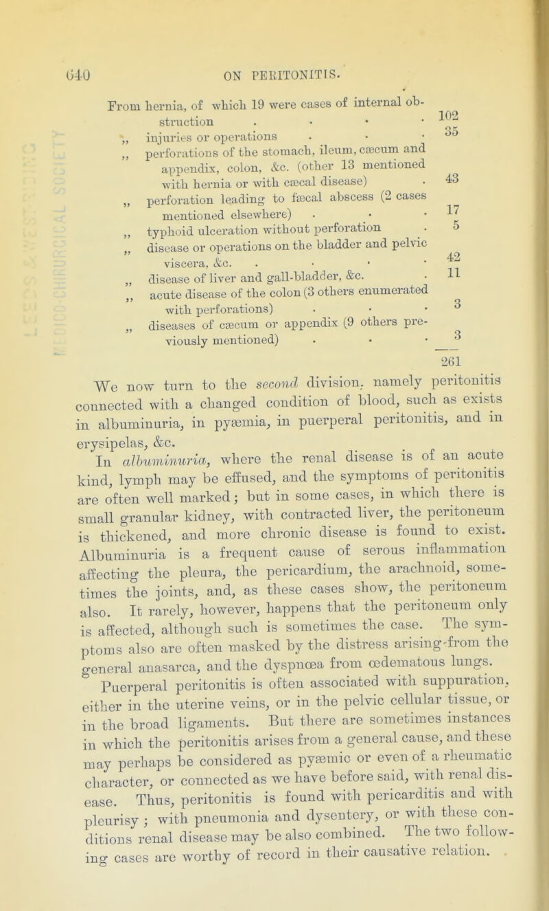 5 42 11 040 ON PElilTONITIS. From hernia, of which 19 were cases of internal ob- • 102 stniction . . • . ■L^'^ „ injuries or operations • • . „ perforations of the stomach, ileum, csecum and appendix, colon, &c. (other 13 mentioned with hernia or with csecal disease) • 43 „ perforation leading to fffical abscess (2 cases mentioned elsewhere) „ typhoid ulceration without perforation „ disease or operations on the bladder and pehic viscera, &g. . „ disease of liver and gall-bladcler, &c. acute disease of the colon (3 others enumerated with perforations) „ diseases of caecum or appendix (9 others pre viously mentioned) 261 We now turn to the second division, namely peritonitis connected with a changed condition of blood, such as exists in albuminuria, in pyaemia, in puerperal peritonitis, and in erysipelas, &c. In alhuminuria, where the renal disease is of an acute kind, lymph may be effused, and the symptoms of peritonitis are often well marked; but in some cases, in which there is small granular kidney, with contracted liver, the peritoneum is thickened, and more chronic disease is found to exist. Albuminuria is a frequent cause of serous inflammation affecting the pleura, the pericardium, the arachnoid, some- times the joints, and, as these cases show, the peritoneum also. It rarely, however, happens that the peritoneum only is affected, although such is sometimes the case. The sym- ptoms also are often masked by the distress arising-from the general anasarca, and the dyspnoea from oedematous lungs. Puerperal peritonitis is often associated with suppuration, either in the uterine veins, or in the pelvic cellular tissue, or in the broad ligaments. But there are sometimes instances in which the peritonitis arises from a general cause, and these may perhaps be considered as pysemic or even of a rheumatic character, or connected as we have before said, with renal dis- ease. Thus, peritonitis is found with pericarditis and with pleurisy ; with pneumonia and dysentery, or with these con- ditions renal disease may be also combined. The two foUow- ino- cases are worthy of record in their causative relation.