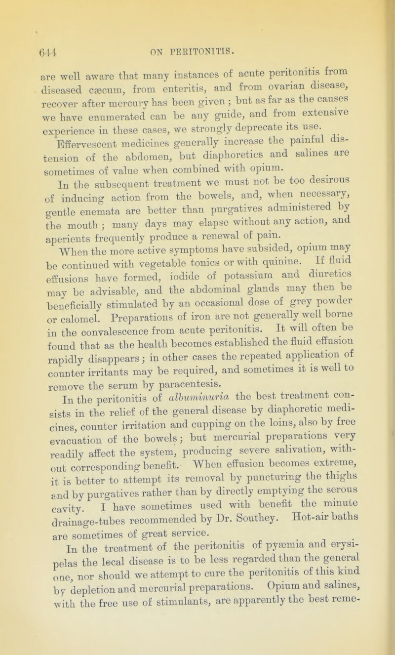 are well aware tliat many instances of acute peritonitis from diseased csecum, from enteritis, and from ovarian disease, recover after mercury has been given ; but as far as the causes we have enumerated can be any guide, and from extensive experience in these cases, we strongly deprecate its use. Effervescent medicines generally increase the pamful dis- tension of the abdomen, but diaphoretics and salines are sometimes of value when combined with opium. In the subsequent treatment we must not be too desirous of inducing action from the bowels, and, when necessary, gentle enemata are better than purgatives administered by the mouth ; many days may elapse without any action, and aperients frequently produce a renewal of pain. When the more active symptoms have subsided, opium may be continued with vegetable tonics or with quinine. If fluid effusions have formed, iodide of potassium and diuretics may be advisable, and the abdominal glands may then be beneficially stimulated by an occasional dose of grey powder or calomel. Preparations of iron are not generally well borne in the convalescence from acute peritonitis. It will often be found that as the health becomes established the fluid effusion rapidly disappears; in other cases the repeated application of counter irritants may be required, and sometimes it is well to remove the serum by paracentesis. In the peritonitis of alhuminuria the best treatment con- sists in the relief of the general disease by diaphoretic medi- cines, counter irritation and cupping on the loins, also by free evacuation of the bowels; but mercurial preparations very readily affect the system, producing severe salivation, with- out corresponding benefit. When effusion becomes extreme, it is better to attempt its removal by puncturing the thighs a.nd by purgatives rather than by directly emptying the serous cavity. I have sometimes used with benefit the minute drainage-tubes recommended by Dr. Southey. Hot-air baths are sometimes of great service. In the treatment of the peritonitis of pyaemia and erysi- pelas the lecal disease is to be less regarded than the general one, nor should we a,ttempt to cure the peritonitis of this kind by depletion and mercurial preparations. Opium and salines, with the free use of stimulants, are apparently the best reme-