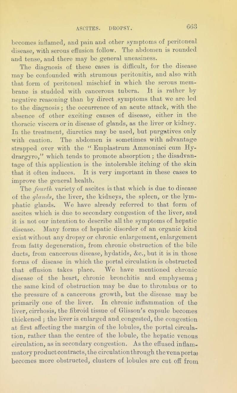 becomes inflamed, and pain and other symptoms of peritoneal disease, with serous eiJusion follow. The abdomen is rounded and tense, and there may be general uneasiness. The diagnosis of these cases is difl&cult, for the disease may be confounded with strumous peritonitis, and also with that form of peritoneal mischief in which the serous mem- brane is studded with cancerous tubera. It is rather by negative reasoning than by direct symptoms that we are led to the diagnosis; the occurrence of an acute attack, with the absence of other exciting causes of disease, either in the thoracic viscera or in disease of glands, as the liver or kidney. In the treatment, diuretics may be used, but purgatives only with caution. The abdomen is sometimes with advantage strapped over with the Emplastrum Ammoniaci cum Hy- drargyro,^' which tends to promote absorption; the disadvan- tage of this application is the intolerable itching of the skin that it often induces. It is very important in these cases to improve the general health. The fourth variety of ascites is that which is due to disease of the glandii, the liver, the kidneys, the spleen, or the lym- phatic glands. We have already referred to that form of ascites which is due to secondary congestion of the liver, and it is not our intention to describe all the symptoms of hepatic disease. Many forms of hepatic disorder of an organic kind exist without any dropsy or chronic enlargement, enlargement from fatty degeneration, from chronic obstruction of the bile ducts, from cancerous disease, hydatids, &c., but it is in those forms of disease in which the portal circulation is obstructed that effusion takes place. We have mentioned chronic disease of the heart, chronic bronchitis and emphysema; the same kind of obstruction may be due to thrombus or to the pressure of a cancerous growth, but the disease may be primarily one of the liver. In chronic inflammation of the liver, cirrhosis, the fibroid tissue of Glisson^s capsule becomes thickened ; the liver is enlarged and congested, the congestion at first affecting the margin of the lobules, the portal circula- tion, rather than the centre of the lobule, the hepatic venous circulation, as in secondary congestion. As the effused inflam- matory product contracts, the circulation through thevenaporta) becomes more obstructed, clusters of lobules are cut off from