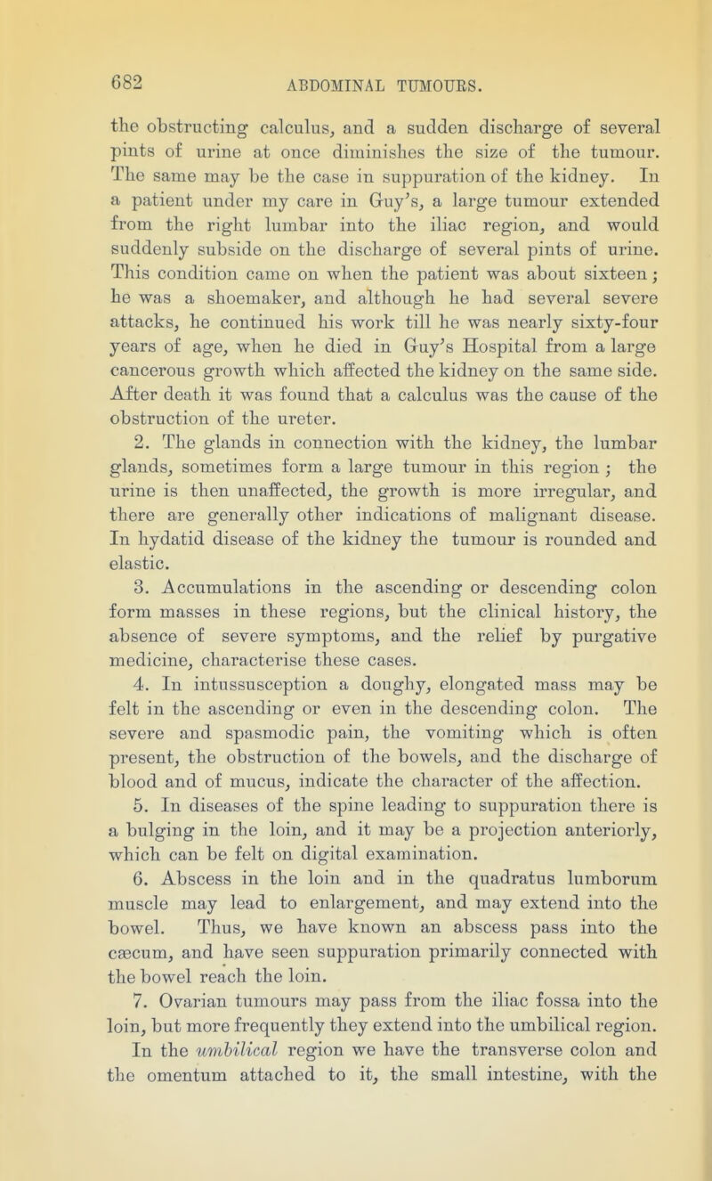 the obstructing calculus, and a sudden discharge of several pints of urine at once diminishes the size of the tumour. The same may be the case in suppuration of the kidney. In a patient under my care in Guy^s, a large tumour extended from the right lumbar into the iliac region, and would suddenly subside on the discharge of several pints of urine. This condition came on when the patient was about sixteen; he was a shoemaker, and although he had several severe attacks, he continued his work till he was nearly sixty-four years of age, when he died in G^uy^s Hospital from a large cancerous growth which affected the kidney on the same side. After death it was found that a calculus was the cause of the obstruction of the ureter. 2. The glands in connection with the kidney, the lumbar glands, sometimes form a large tumour in this region ; the urine is then unaffected, the growth is more irregular, and there are generally other indications of malignant disease. In hydatid disease of the kidney the tumour is rounded and elastic. 3. Accumulations in the ascending or descending colon form masses in these regions, but the clinical history, the absence of severe symptoms, and the relief by purgative medicine, characterise these cases. 4. In intussusception a doughy, elongated mass may be felt in the ascending or even in the descending colon. The severe and spasmodic pain, the vomiting which is often present, the obstruction of the bowels, and the discharge of blood and of mucus, indicate the character of the affection. 5. In diseases of the spine leading to suppuration there is a bulging in the loin, and it may be a projection anteriorly, which can be felt on digital examination. 6. Abscess in the loin and in the quadratus lumborum muscle may lead to enlargement, and may extend into the bowel. Thus, we have known an abscess pass into the cfBCum, and have seen suppuration primarily connected with the bowel reach the loin. 7. Ovarian tumours may pass from the iliac fossa into the loin, but more frequently they extend into the umbilical region. In the umbilical region we have the transverse colon and the omentum attached to it, the small intestine, with the