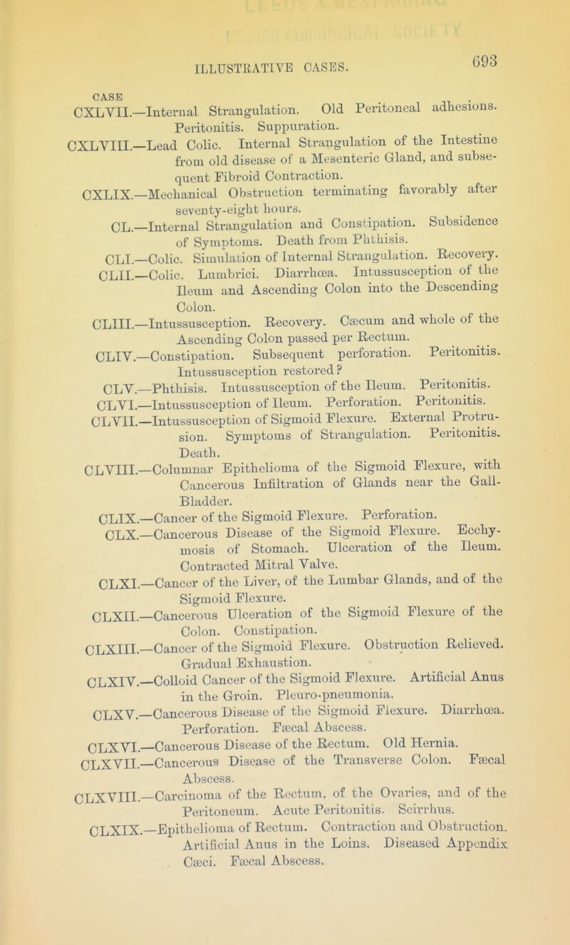 G93 CASE CXLVII.—Internal Strangulation. Old Peritoneal adhesions. Peritonitis. SnpiDuration. CXLYIII.—Lead Colic. Internal Strangulation of tlie Intestine from old disease of a Mesenteric Gland, and subse- quent Fibroid Contraction. CXLIX.—Mechanical Obstruction terminating favorably after seventy-eight hours. CL.—Internal Strangulation and Constipation. Subsidence of Symptoms. Death from Phthisis. CLI.—Colic. Simulation of Internal Strangulation. Recovery. CLII.—Colic. Lumbrici. Diarrhoea. Intussusception of the Ileum and Ascending Colon into the Descending Colon. CLIII.—Intussusception. Recovery. Cajcum and whole of the Ascending Colon passed per Rectum. CLI Y.—Constipation. Subsequent perforation. Peritonitis. Intussusception restored? CLY.—Phthisis. Intussusception of the Ileum. Peritonitis. CLYI.—Intussusception of Ileum. Perforation. Peritonitis. CLYIL—Intussusception of Sigmoid Plexure. External Protru- sion. Symptoms of Strangulation. Peritonitis. Death. CLYIII.—Columnar Epithelioma of the Sigmoid Plexure, with Cancerous Infiltration of Glands near the Gall- Bladder. CLIX.—Cancer of the Sigmoid Flexure. Perforation. CLX.—Cancerous Disease of the Sigmoid Flexure. Ecchy- mosis of Stomach. Ulceration of the Ileum. Contracted Mitral Yalve. CLXI.—Cancer of the Liver, of the Lumbar Glands, and of the Sigmoid Flexure. CLXII.—Cancerous Ulceration of the Sigmoid Flexure of the Colon. Constipation. CLXIIL—Cancer of the Sigmoid Flexure. Obstruction Relieved. Gradual Exhaustion. CLXIY.—Colloid Cancer of the Sigmoid Flexure. Artificial Anus in the Groin, Pleuro-pneumonia. CLXY.—Cancerous Disease of the Sigmoid Flexure. Diarrhoea. Perforation. Faecal Abscess. CLXYL—Cancerous Disease of the Rectum. Old Hernia. CLXYII.—Cancerous Disease of the Transverse Colon. Faecal Abscess. CLXYIII.—Carcinoma of the Rectum, of the Ovaries, and of the Peritoneum. Acute Peritonitis. Scirrhus. CLXIX. Epitbelioma of Rectiim. Contraction and Obstruction. Artificial Anus in the Loins. Diseased Appendix , Cseci. Fa)cal Abscess.