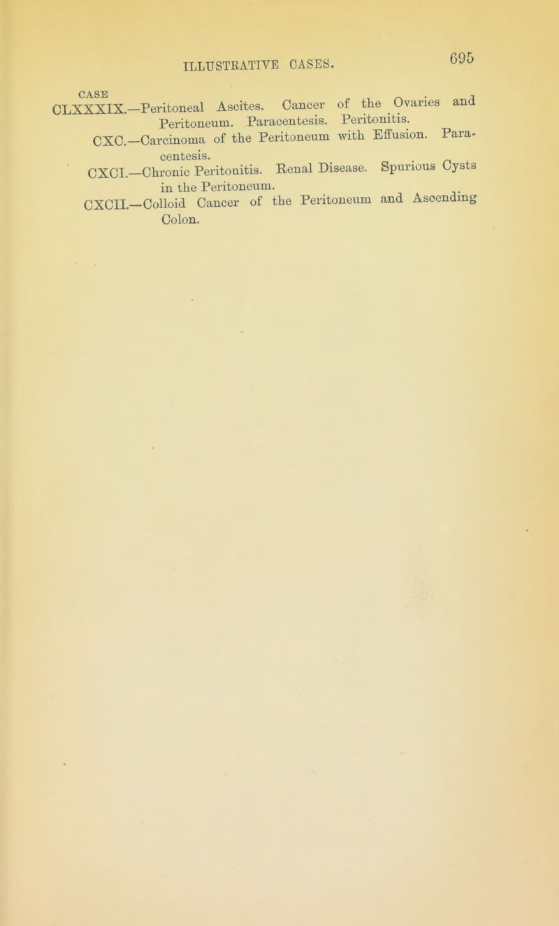 OLXXXIX-Peritoneal Ascites. Cancer of the Ovaries and Peritoneum. Paracentesis, Peritonitis. CXC.-Carcinoma of the Peritoneum with Effusion. Para- centesis. ■ CXCI.—Chronic Peritoaitis. Renal Disease. Spurious Cysts in the Peritoneum. CXCII.—Colloid Cancer of the Peritoneum and Ascending Colon,