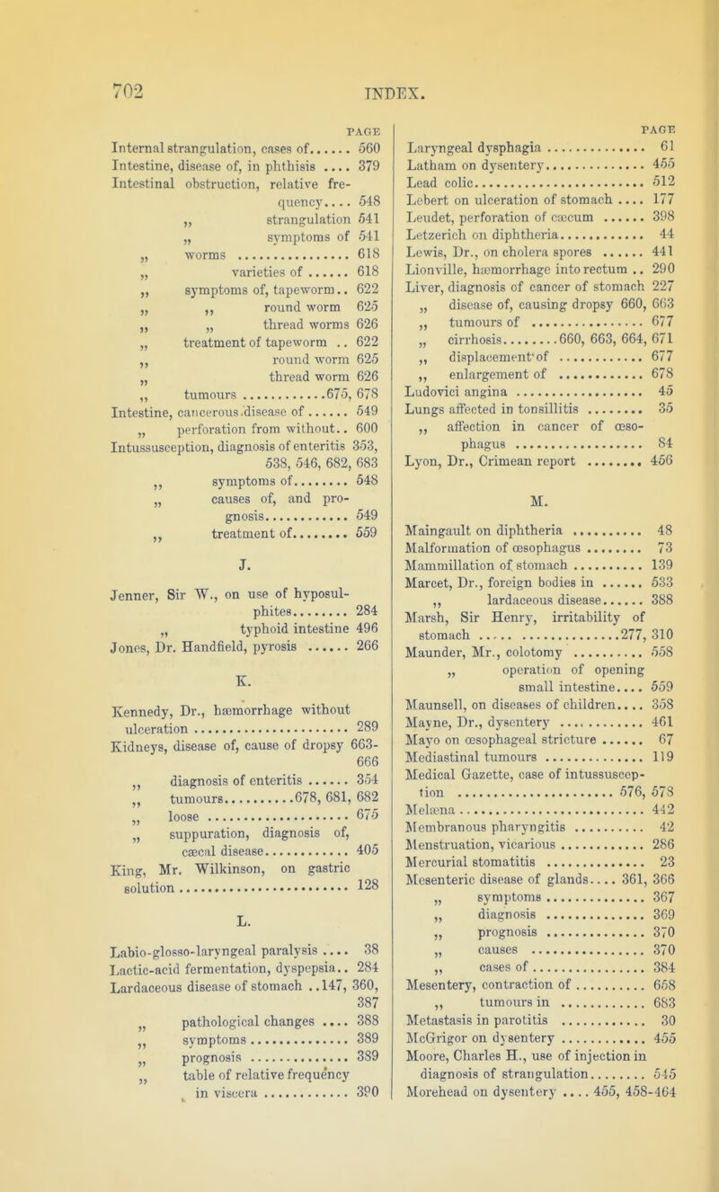 PAGE Internal strangulation, cases of 560 Intestine, disease of, in phthisis .... 379 Intestinal obstruction, relative fre- quency. ... 548 „ strangulation 541 „ symptoms of 541 „ worms 618 „ varieties of 618 „ symptoms of, tapeworm.. 622 „ ,, round worm 625 „ „ thread worms 626 „ treatment of tapeworm .. 622 round worm 625 „ thread worm 626 „ tumours 675, 678 Intestine, cancerous .disease of 549 „ perforation from without.. 600 Intussusception, diagnosis of enteritis 353, 538, 546, 682, 683 symptoms of 548 „ causes of, and pro- gnosis 549 „ treatment of 559 J. Jenner, Sir W., on use of hyposul- phites 284 „ typhoid intestine 496 Jones, Dr. Handfield, pyrosis 266 K. Kennedy, Dr., haemorrhage without ulceration 289 Kidneys, disease of, cause of dropsy 663- 666 diagnosis of enteritis 354 „ tumours 678, 681, 682 „ loose 675 „ suppuration, diagnosis of, ccecal disease 405 King, Mr. Wilkinson, on gastric solution 128 L. Labio-glosso-laryngeal paralysis .... 38 Lactic-acid fermentation, dyspepsia.. 284 Lardaceous disease of stomach ..147, 360, 387 „ pathological changes .... 388 „ symptoms 389 J, prognosis 389 „ table of relative freque'ncy in viscera 390 >5 PAGE Laryngeal dysphagia 61 Latham on dysentery 455 Lead colic 512 Lebert on ulceration of stomach .... 177 Leudet, perforation of caecum 398 Letzerich on diphtheria 44 Lewis, Dr., on cholera spores 441 Lionville, hcemorrhage into rectum .. 290 Liver, diagnosis of cancer of stomach 227 „ disease of, causing dropsy 660, 663 „ tumours of 677 „ cirrhosis 660, 663, 664, 671 displacementof 677 enlargement of 678 Ludovici angina 45 Lungs affected in tonsillitis 35 ,, affection in cancer of oeso- phagus 84 Lyon, Dr., Crimean report 456 M. Maingault on diphtheria 48 Malformation of oesophagus 73 Mammillation of stomach 139 Marcet, Dr., foreign bodies in 533 ,, lardaceous disease 388 Marsh, Sir Henry, irritability of stomach 277, 310 Maunder, Mr., colotomy 558 „ operatidu of opening small intestine.... 659 Maunsell, on diseases of children.... 358 Mayne, Dr., dysentery 461 Mayo on oesophageal stricture 67 Mediastinal tumours 119 Medical Gazette, case of intussuscep- tion 576, 573 MelKua 442 Membranous pharyngitis 42 Menstruation, vicarious 286 Mercurial stomatitis 23 Mesenteric disease of glands.... 361, 366 symptoms 367 diagnosis 369 prognosis 370 causes 370 cases of 384 Mesentery, contraction of 668 ,, tumours in 683 Metastasis in parotitis 30 McGrigor on dysentery 455 Moore, Charles H., use of injection in diagnosis of strangulation 545 Morehead on dysentery .... 455, 458-404