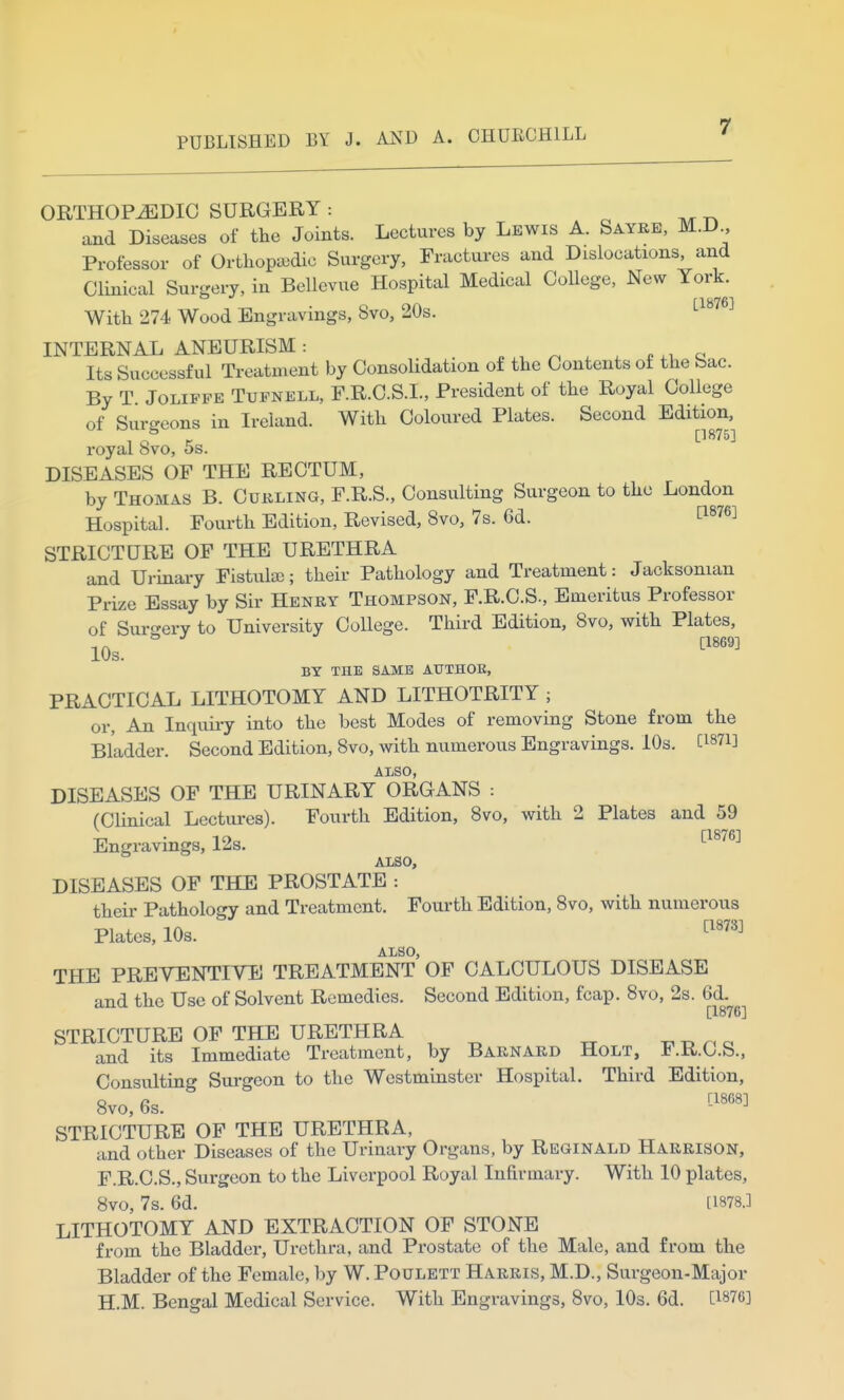 ORTHOPEDIC SURGERY r. ^rr^ and Diseases of the Joints. Lectures by Lewis A. Sayre, M.D Professor of Ortliopaidic Surgery, Fractures and Dislocations, and Clinical Surgery, in Bellevue Hospital Medical CoUege, New York. f18761 With 274 Wood Engravings, 8vo, 20s. INTERNAL ANEURISM: . . ^ . , . q Its Successful Treatment by Consolidation of the Contents of the bac. By T JoLiFFE TuFNELL, F.R.C.S.I., President of the Royal College of Sur-eons in Ireland. With Coloured Plates. Second Edition, royal ovo, os. DISEASES OF THE RECTUM, by Thomas B. Cukling, F.R.S., Consulting Surgeon to the London Hospital. Fourth Edition, Revised, 8vo, 7s. 6d. ti876] STRICTURE OF THE URETHRA and Urinai-y Fistula); their Pathology and Treatment: Jacksonian Prize Essay by Sir Henry Thompson, F.R.C.S., Emeritus Professor of Surgery to University College. Third Edition, 8vo, with Plates, 10s. '''''' BY THE SAME AUTHOR, PRACTICAL LITHOTOMY AND LITHOTRITY ; or, An Inquiry into the best Modes of removing Stone from the Bladder. Second Edition, Bvo, with numerous Engravings. 10s. Ci87i] ALSO, DISEASES OF THE URINARY ORGANS : (Clinical Lectui-es). Fourth Edition, 8vo, with 2 Plates and 59 Engravings, 12s. ^^^'^^^ ALSO, DISEASES OF THE PROSTATE : theii- Pathology and Treatment. Fourth Edition, Bvo, with numerous Plates, 10s. ^'^^^^ ALSO, THE PREVENTIVE TREATMENT OF CALCULOUS DISEASE and the Use of Solvent Remedies. Second Edition, fcap. Bvo, 2s. 6d. [1876] STRICTURE OF THE URETHRA n a and its Immediate Treatment, by Barnard Holt, F.R.C.S., Consultino' Sui-geon to the Westminster Hospital. Third Edition, Bvo, 6s.  ^-''''^ STRICTURE OF THE URETHRA, and other Diseases of the Urinary Organs, by Reginald Harrison, F.R.C.S., Surgeon to the Liverpool Royal Infirmary. With 10 plates, 8vo, 7s. 6d. [1878.] LITHOTOMY AND EXTRACTION OF STONE from the Bladder, Urethra, and Prostate of the Male, and from the Bladder of the Female, by W. Poulett Harris, M.D., Surgeon-Major H.M. Bengal Medical Service. With Engravings, Bvo, lOs. 6d. [1876]