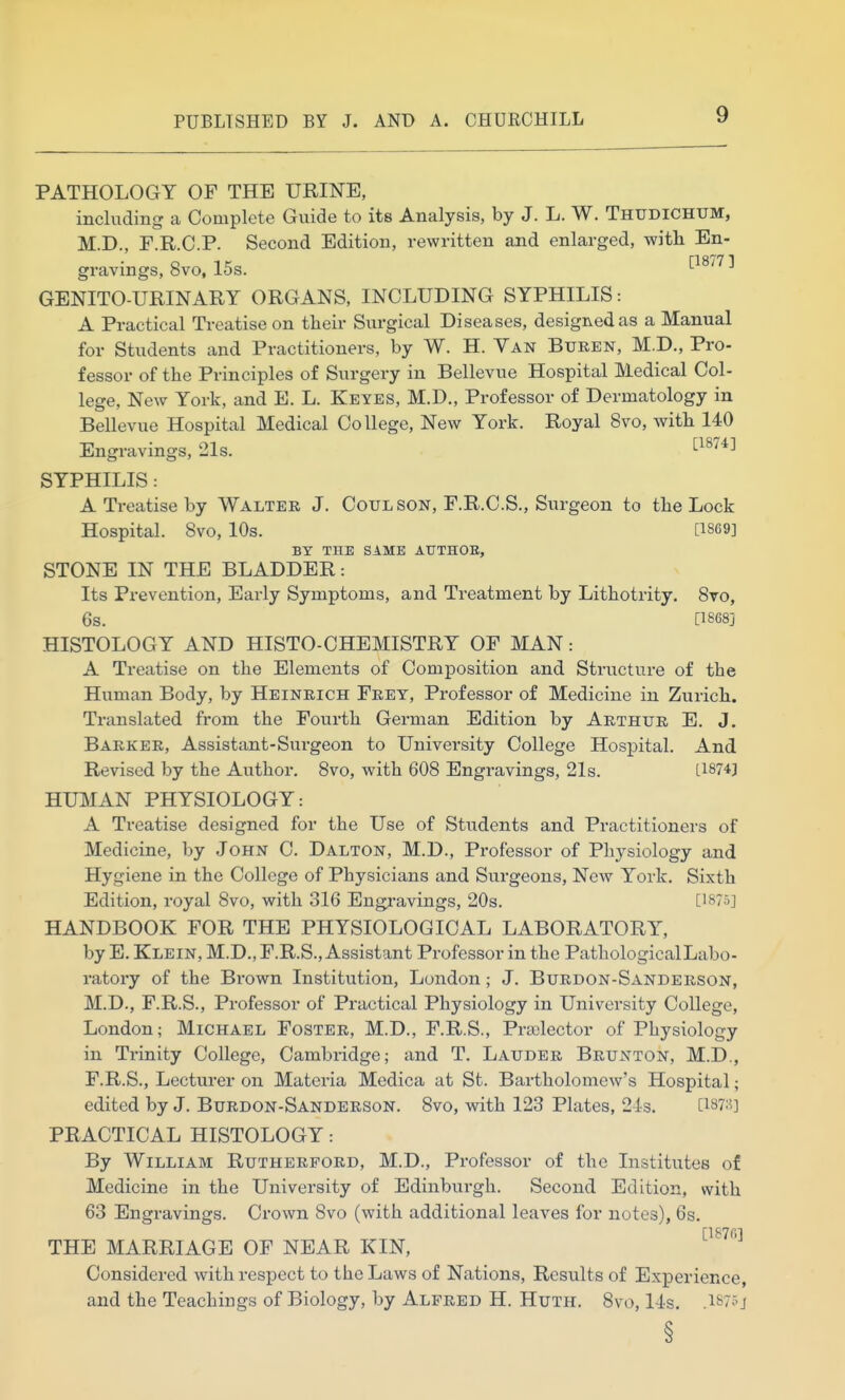 PATHOLOGY OF THE URINE, including a Complete Guide to its Analysis, by J. L. W. Thudichtjm, M.D., F.R.C.P. Second Edition, rewritten and enlarged, with En- gravings, 8vo, 15s. '-■'^^^ ^ GENITOURINARY ORGANS, INCLUDING SYPHILIS: A Practical Treatise on their Surgical Diseases, designed as a Manual for Students and Practitioners, by W. H. Van Buren, M.D., Pro- fessor of the Principles of Surgery in Bellevue Hospital Medical Col- lege, New York, and E. L. Keyes, M.D., Professor of Dermatology in Bellevue Hospital Medical College, New York. Royal 8vo, with 140 Engravings, 21s. ^^^^^^ SYPHILIS: A Treatise by Walter J. Coulson, F.R.C.S., Surgeon to the Lock Hospital. 8vo, 10s. [1869] BY THE SAME AUTHOR, STONE IN THE BLADDER: Its Prevention, Early Symptoms, and Treatment by Lithotrity. Sto, 6s. [1868] HISTOLOGY AND HISTO-CHEMISTRY OF MAN: A Treatise on the Elements of Composition and Structure of the Human Body, by Heinrich Frey, Professor of Medicine in Zurich. Translated from the Fourth German Edition by Arthur E. J. Barker, Assistant-Surgeon to University College Hospital. And Revised by the Author. 8vo, with 608 Engravings, 21s. [1874] HUMAN PHYSIOLOGY: A Treatise designed for the Use of Students and Practitioners of Medicine, by John C. Dalton, M.D., Professor of Physiology and Hygiene in the College of Physicians and Surgeons, New York, Sixth Edition, royal 8vo, with 316 Engj-avings, 20s. [1875] HANDBOOK FOR THE PHYSIOLOGICAL LABORATORY, by E. Klein, M.D., F.R.S., Assistant Professor in the PathologicalLabo- ratory of the Brown Institution, London; J. Burdon-Sanderson, M.D., F.R.S., Professor of Practical Physiology in University College, London; Michael Foster, M.D., F.R.S., Praslector of Physiology in Trinity College, Cambridge; and T. Lauder Brunton, M.D., F.R.S., Lecturer on Materia Medica at St. Bartholomew's Hospital; edited by J. Burdon-Sanderson. 8vo, with 123 Plates, 24s. [i87:i] PRACTICAL HISTOLOGY: By William Rutherford, M.D., Professor of the Institutes of Medicine in the University of Edinburgh. Second Edition, with 63 Engravings. Crown 8vo (with additional leaves for notes), 6s. [IBTfi] THE MARRIAGE OF NEAR KIN, Considered with respect to the Laws of Nations, Results of Experience, and the Teachings of Biology, by Alfred H. Huth. 8vo, 14s. .I875j