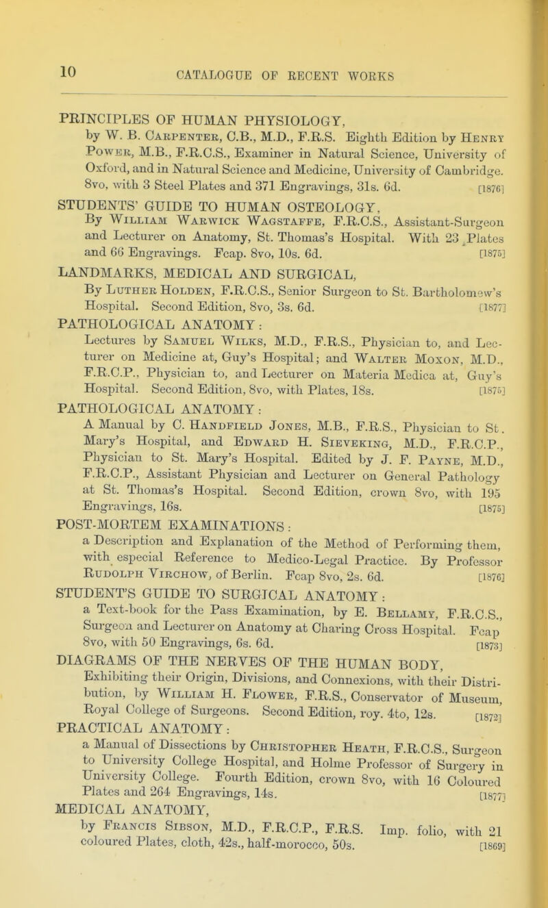 PRINCIPLES OF HUMAN PHYSIOLOGY, by W. B. Carpenter, C.B., M.D., F.R.S. Biglitli Edition by Henry Power, M.B., F.R.G.S., Examiner in Natural Science, University of Oxford, and in Natural Science and Medicine, University of Cambridge. 8vo, with 3 Steel Plates and 371 Engravings, 31s. 6d. [i876i STUDENTS' GUIDE TO HUMAN OSTEOLOGY, By William Warwick Wagstafpe, F.R.C.S., Assistant-Surgeon and Lecturer on Anatomy, St. Thomas's Hospital. With 23 ^Plates and 6G Engravings. Fcap. 8vo, 10s. 6d. [1875] LANDMARKS, MEDICAL AND SURGICAL, By Luther Holden, F.R.C.S., Senior Surgeon to St. Bartholomew's Hospital. Second Edition, 8vo, 3s. 6d. [1877] PATHOLOGICAL ANATOMY: Lectures by Samuel Wilks, M.D., F.R.S., Physician to, and Lec- turer on Medicine at, Guy's Hospital; and Walter Moxon, M.D., F.R.C.P., Physician to, and Lecturer on Materia Medica at, Guy's Hospital. Second Edition, 8vo, with Plates, 18s. [1870] PATHOLOGICAL ANATOMY: A Manual by C. Handfield Jones, M.B., F.R.S.. Physician to St. Mary's Hospital, and Edward H. Sieveking, M.D., F.R.C.P., Physician to St. Mary's Hospital. Edited by J. F. Payne, M.D., F.R.C.P., Assistant Physician and Lecturer on General Pathology at St. Thomas's Hospital. Second Edition, crown 8vo, with 195 Engravings, 16s. [1875] POST-MORTEM EXAMINATIONS : a Description and Explanation of the Method of Performing them, with especial Reference to Medico-Legal Practice. By Professor Rudolph Virchow, of Berlin. Fcap 8vo, 2s. 6d. [1876] STUDENT'S GUIDE TO SURGICAL ANATOMY a Text-book for the Pass Examination, by E. Bellamy, F.R.C.S., Surgeon and Lecturer on Anatomy at Charing Cross Hospital. Fcap' 8vo, with 50 Engravings, 6s. 6d. [I873] DIAGRAMS OF THE NERVES OF THE HUMAN BODY, Exhibiting their Origin, Divisions, and Connexions, with their Distri- bution, by William H. Flower, F.R.S., Conservator of Museum, Royal College of Surgeons. Second Edition, roy. 4to, 12s. [I872]' PRACTICAL ANATOMY: a Manual of Dissections by Christopher Heath, F.R.C.S., Surgeon to University College Hospital, and Holme Professor of Surgery in University College. Fourth Edition, crown 8vo, with 16 Coloured Plates and 264 Engravings, 14s. [I8771 MEDICAL ANATOMY, by Francis Sibson, M.D., F.R.C.P., F.R.S. Imp. folio, with 21 coloured Plates, cloth, 42s., half-morocco, 50s. [1869]