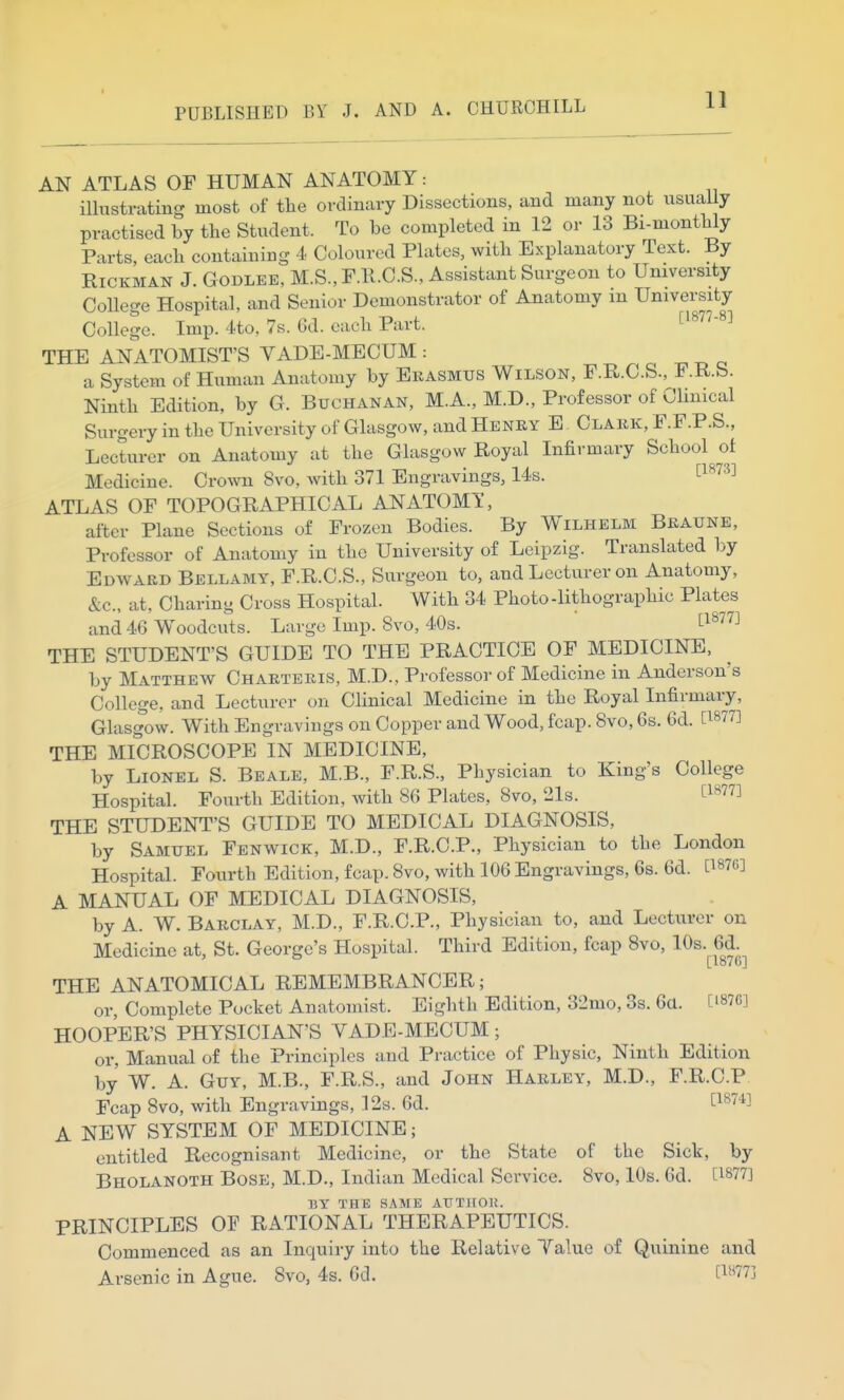 PUBLISHED BY J. AND A. CHURCHILL 11 AN ATLAS OF HUMAN ANATOMY: illustrating most of the ordiBtiry Dissections, and many not usually practised by the Student. To be completed in 12 or 13 Bi-monthly Parts, each containing 4 Coloured Plates, with Explanatory Text. By RiCKMAN J. GODLEE, M.S., F.K.C.S., Assistant Surgeon to University College Hospital, and Senior Demonstrator of Anatomy in University College. Imp. 4to, 7s. 6d. each Part. ^^^^'-^^ THE ANATOMIST'S VADE-MECUM : ^ ^ o c a System of Human Anatomy by Erasmus Wilson, F.R.C.S., F.K.b. Ninth Edition, by G. Buchanan, M.A., M.D., Professor of Cluneal Surgery in the University of Glasgow, and Henry E Clark, F.F.P.S., Lecturer on Anatomy at the Glasgow Royal Infirmary School of Medicine. Cro^vn 8vo, with 371 Engravings, 14s. ^^^'^^^ ATLAS OF TOPOGRAPHICAL ANATOMT, after Plane Sections of Frozen Bodies. By Wilhelm Braune, Professor of Anatomy in the University of Leipzig. Translated by Edward Bellamy, F.R.C.S., Surgeon to, and Lecturer on Anatomy, &c., at, Charing Cross Hospital. With 34 Photo-lithographic Plates and 46 Woodcuts. Large Imp. 8vo, 40s. ^^^^ THE STUDENT'S GUIDE TO THE PRACTICE OF MEDICINE, by Matthew Charteris, M.D., Professor of Medicine in Anderson's College, and Lecturer on Clinical Medicine in the Royal Infirmary, Glasgow. With Engravings on Copper and Wood, fcap. 8vo, 6s. 6d. [1877] THE MICROSCOPE IN MEDICINE, by Lionel S. Beale, M.B., F.R.S., Physician to King's College Hospital. Fourth Edition, with 86 Plates, 8vo, 21s. [l^^ THE STUDENT'S GUIDE TO MEDICAL DIAGNOSIS, by Samuel Fenwick, M.D., F.R.C.P., Physician to the London Hospital. Fourth Edition, fcap. Svo, with 106 Engravings, 6s. 6d. [^876] A MANUAL OF MEDICAL DIAGNOSIS, by A. W. Barclay, M.D., F.R.C.P., Physician to, and Lecturer on Medicine at, St. George's Hospital. Third Edition, fcap 8vo, 10s. 6d. [ lovGj THE ANATOMICAL REMEMBRANCER; or. Complete Pocket Anatomist. Eighth Edition, 32mo, 3s. 6a. [i87G] HOOPER'S PHYSICIAN'S VADE-MECUM; or. Manual of the Principles and Practice of Physic, Ninth Edition by W. A. Guy, M.B., F.R.S., and John Harley, M.D., F.R.C.P Fcap Svo, with Engravings, 12s. 6d. [^^'' '^^ A NEW SYSTEM OF MEDICINE; entitled Recognisant Medicine, or the State of the Sick, by Bholanoth Bose, M.D., Indian Medical Service. Svo, 10s. 6d. [^877] MY THE SAME AUTIIOK. PRINCIPLES OF RATIONAL THERAPEUTICS. Commenced as an Inquiry into the Relative Value of Quinine and Arsenic in Ague. Svo, 4s. 6d. [l''7j